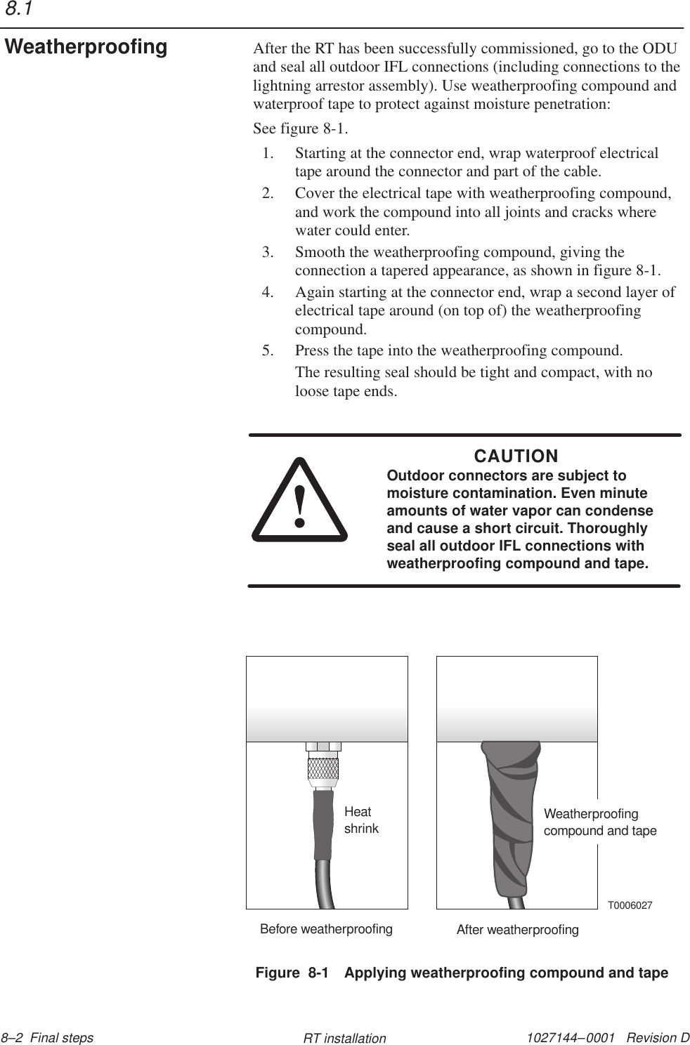 1027144–0001   Revision D 8–2  Final steps RT installationAfter the RT has been successfully commissioned, go to the ODUand seal all outdoor IFL connections (including connections to thelightning arrestor assembly). Use weatherproofing compound andwaterproof tape to protect against moisture penetration:See figure 8-1.1. Starting at the connector end, wrap waterproof electricaltape around the connector and part of the cable.2. Cover the electrical tape with weatherproofing compound,and work the compound into all joints and cracks wherewater could enter.3. Smooth the weatherproofing compound, giving theconnection a tapered appearance, as shown in figure 8-1.4. Again starting at the connector end, wrap a second layer ofelectrical tape around (on top of) the weatherproofingcompound.5. Press the tape into the weatherproofing compound.The resulting seal should be tight and compact, with noloose tape ends.CAUTIONOutdoor connectors are subject tomoisture contamination. Even minuteamounts of water vapor can condenseand cause a short circuit. Thoroughlyseal all outdoor IFL connections withweatherproofing compound and tape.Figure  8-1 Applying weatherproofing compound and tapeBefore weatherproofing After weatherproofingHeatshrink Weatherproofingcompound and tapeT00060278.1Weatherproofing