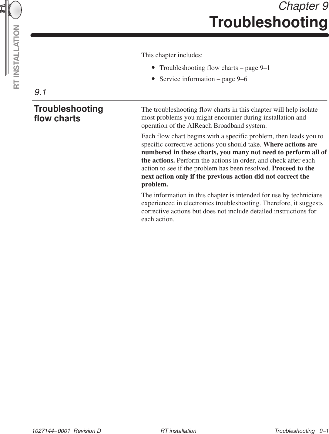 RT INSTALLATION1027144–0001  Revision D Troubleshooting   9–1RT installation Chapter 9TroubleshootingThis chapter includes:•Troubleshooting flow charts – page 9–1•Service information – page 9–6The troubleshooting flow charts in this chapter will help isolatemost problems you might encounter during installation andoperation of the AIReach Broadband system.Each flow chart begins with a specific problem, then leads you tospecific corrective actions you should take. Where actions arenumbered in these charts, you many not need to perform all ofthe actions. Perform the actions in order, and check after eachaction to see if the problem has been resolved. Proceed to thenext action only if the previous action did not correct theproblem.The information in this chapter is intended for use by techniciansexperienced in electronics troubleshooting. Therefore, it suggestscorrective actions but does not include detailed instructions foreach action.9.1Troubleshootingflow charts