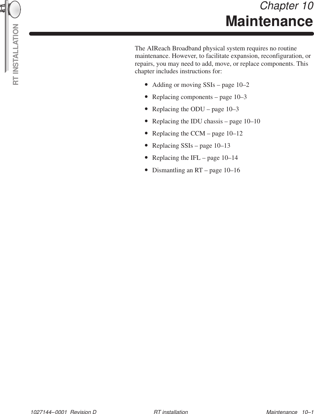 RT INSTALLATION1027144–0001  Revision D Maintenance   10–1RT installation Chapter 10MaintenanceThe AIReach Broadband physical system requires no routinemaintenance. However, to facilitate expansion, reconfiguration, orrepairs, you may need to add, move, or replace components. Thischapter includes instructions for:•Adding or moving SSIs – page 10–2•Replacing components – page 10–3•Replacing the ODU – page 10–3•Replacing the IDU chassis – page 10–10•Replacing the CCM – page 10–12•Replacing SSIs – page 10–13•Replacing the IFL – page 10–14•Dismantling an RT – page 10–16