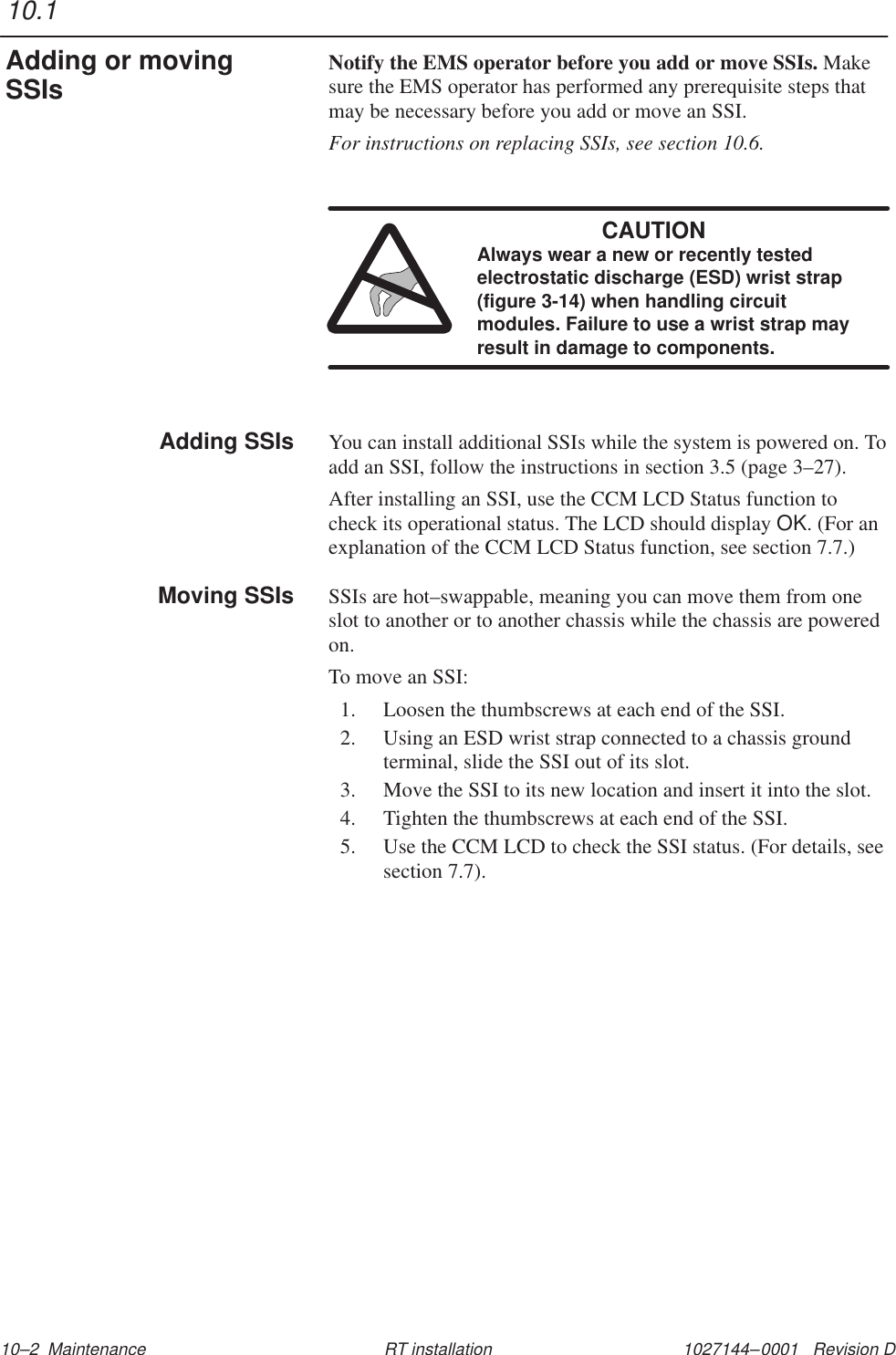 1027144–0001   Revision D 10–2  Maintenance RT installationNotify the EMS operator before you add or move SSIs. Makesure the EMS operator has performed any prerequisite steps thatmay be necessary before you add or move an SSI.For instructions on replacing SSIs, see section 10.6.CAUTIONAlways wear a new or recently testedelectrostatic discharge (ESD) wrist strap(figure 3-14) when handling circuitmodules. Failure to use a wrist strap mayresult in damage to components.You can install additional SSIs while the system is powered on. Toadd an SSI, follow the instructions in section 3.5 (page 3–27).After installing an SSI, use the CCM LCD Status function tocheck its operational status. The LCD should display OK. (For anexplanation of the CCM LCD Status function, see section 7.7.)SSIs are hot–swappable, meaning you can move them from oneslot to another or to another chassis while the chassis are poweredon.To move an SSI:1. Loosen the thumbscrews at each end of the SSI.2. Using an ESD wrist strap connected to a chassis groundterminal, slide the SSI out of its slot.3. Move the SSI to its new location and insert it into the slot.4. Tighten the thumbscrews at each end of the SSI.5. Use the CCM LCD to check the SSI status. (For details, seesection 7.7).10.1Adding or movingSSIsAdding SSIsMoving SSIs