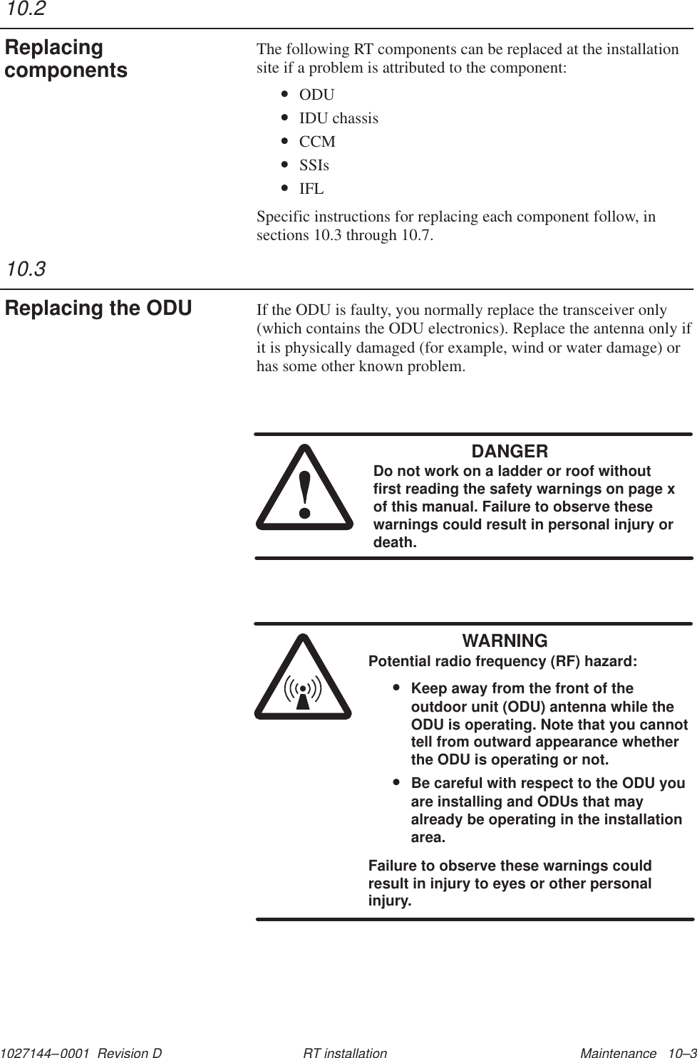 1027144–0001  Revision D Maintenance   10–3RT installationThe following RT components can be replaced at the installationsite if a problem is attributed to the component:•ODU•IDU chassis•CCM•SSIs•IFLSpecific instructions for replacing each component follow, insections 10.3 through 10.7.If the ODU is faulty, you normally replace the transceiver only(which contains the ODU electronics). Replace the antenna only ifit is physically damaged (for example, wind or water damage) orhas some other known problem.DANGERDo not work on a ladder or roof withoutfirst reading the safety warnings on page xof this manual. Failure to observe thesewarnings could result in personal injury ordeath.WARNINGPotential radio frequency (RF) hazard:•Keep away from the front of theoutdoor unit (ODU) antenna while theODU is operating. Note that you cannottell from outward appearance whetherthe ODU is operating or not.•Be careful with respect to the ODU youare installing and ODUs that mayalready be operating in the installationarea.Failure to observe these warnings couldresult in injury to eyes or other personalinjury.10.2Replacingcomponents10.3Replacing the ODU