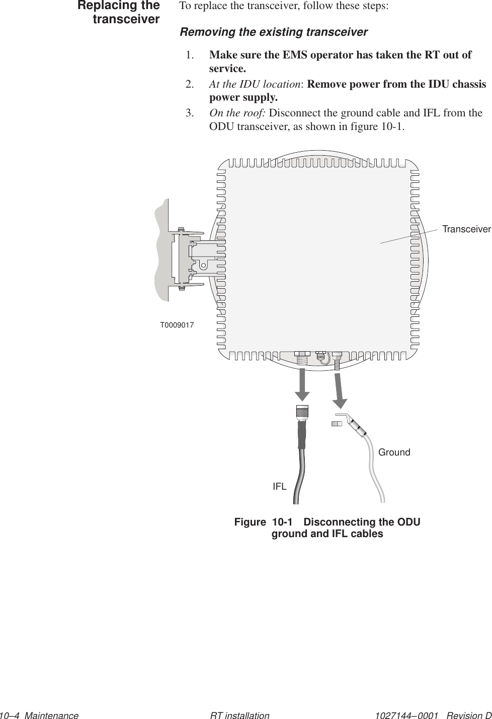 1027144–0001   Revision D 10–4  Maintenance RT installationTo replace the transceiver, follow these steps:Removing the existing transceiver1. Make sure the EMS operator has taken the RT out ofservice.2. At the IDU location: Remove power from the IDU chassispower supply.3. On the roof: Disconnect the ground cable and IFL from theODU transceiver, as shown in figure 10-1.IFLT0009017TransceiverGroundFigure  10-1 Disconnecting the ODUground and IFL cablesReplacing thetransceiver