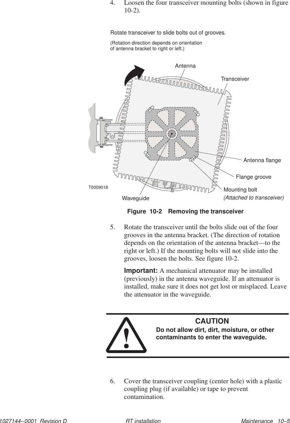 1027144–0001  Revision D Maintenance   10–5RT installation4. Loosen the four transceiver mounting bolts (shown in figure10-2).T0009018Rotate transceiver to slide bolts out of grooves.(Rotation direction depends on orientationof antenna bracket to right or left.)TransceiverMounting bolt(Attached to transceiver)Antenna flangeWaveguideFlange grooveAntennaFigure  10-2 Removing the transceiver5. Rotate the transceiver until the bolts slide out of the fourgrooves in the antenna bracket. (The direction of rotationdepends on the orientation of the antenna bracket—to theright or left.) If the mounting bolts will not slide into thegrooves, loosen the bolts. See figure 10-2.Important: A mechanical attenuator may be installed(previously) in the antenna waveguide. If an attenuator isinstalled, make sure it does not get lost or misplaced. Leavethe attenuator in the waveguide.CAUTIONDo not allow dirt, dirt, moisture, or othercontaminants to enter the waveguide.6. Cover the transceiver coupling (center hole) with a plasticcoupling plug (if available) or tape to preventcontamination.