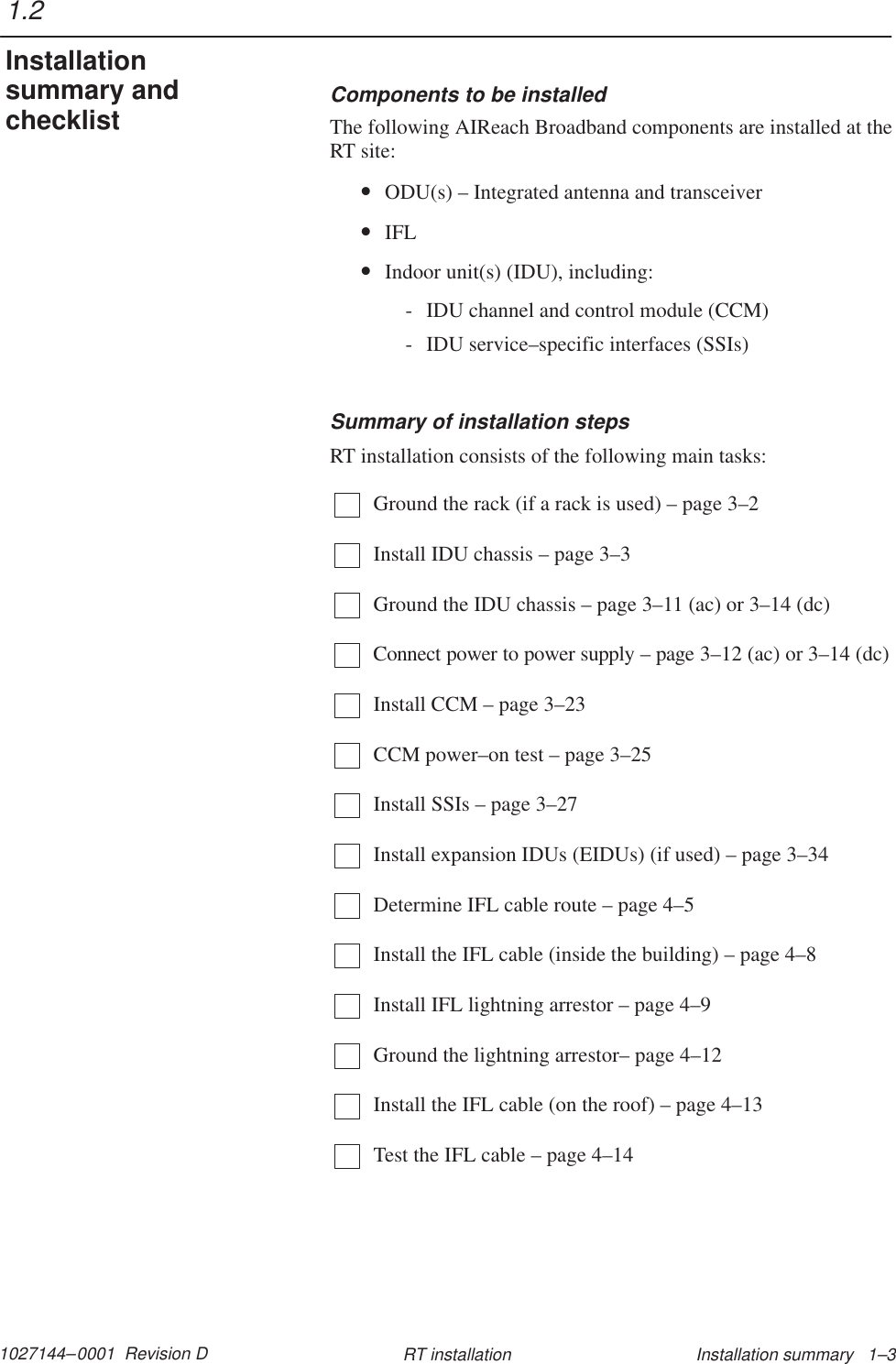 1027144–0001  Revision D Installation summary   1–3RT installationComponents to be installedThe following AIReach Broadband components are installed at theRT site:•ODU(s) – Integrated antenna and transceiver•IFL•Indoor unit(s) (IDU), including:- IDU channel and control module (CCM)- IDU service–specific interfaces (SSIs)Summary of installation stepsRT installation consists of the following main tasks:Ground the rack (if a rack is used) – page 3–2Install IDU chassis – page 3–3Ground the IDU chassis – page 3–11 (ac) or 3–14 (dc)Connect power to power supply – page 3–12 (ac) or 3–14 (dc)Install CCM – page 3–23CCM power–on test – page 3–25Install SSIs – page 3–27Install expansion IDUs (EIDUs) (if used) – page 3–34Determine IFL cable route – page 4–5Install the IFL cable (inside the building) – page 4–8Install IFL lightning arrestor – page 4–9Ground the lightning arrestor– page 4–12Install the IFL cable (on the roof) – page 4–13Test the IFL cable – page 4–141.2Installationsummary andchecklist