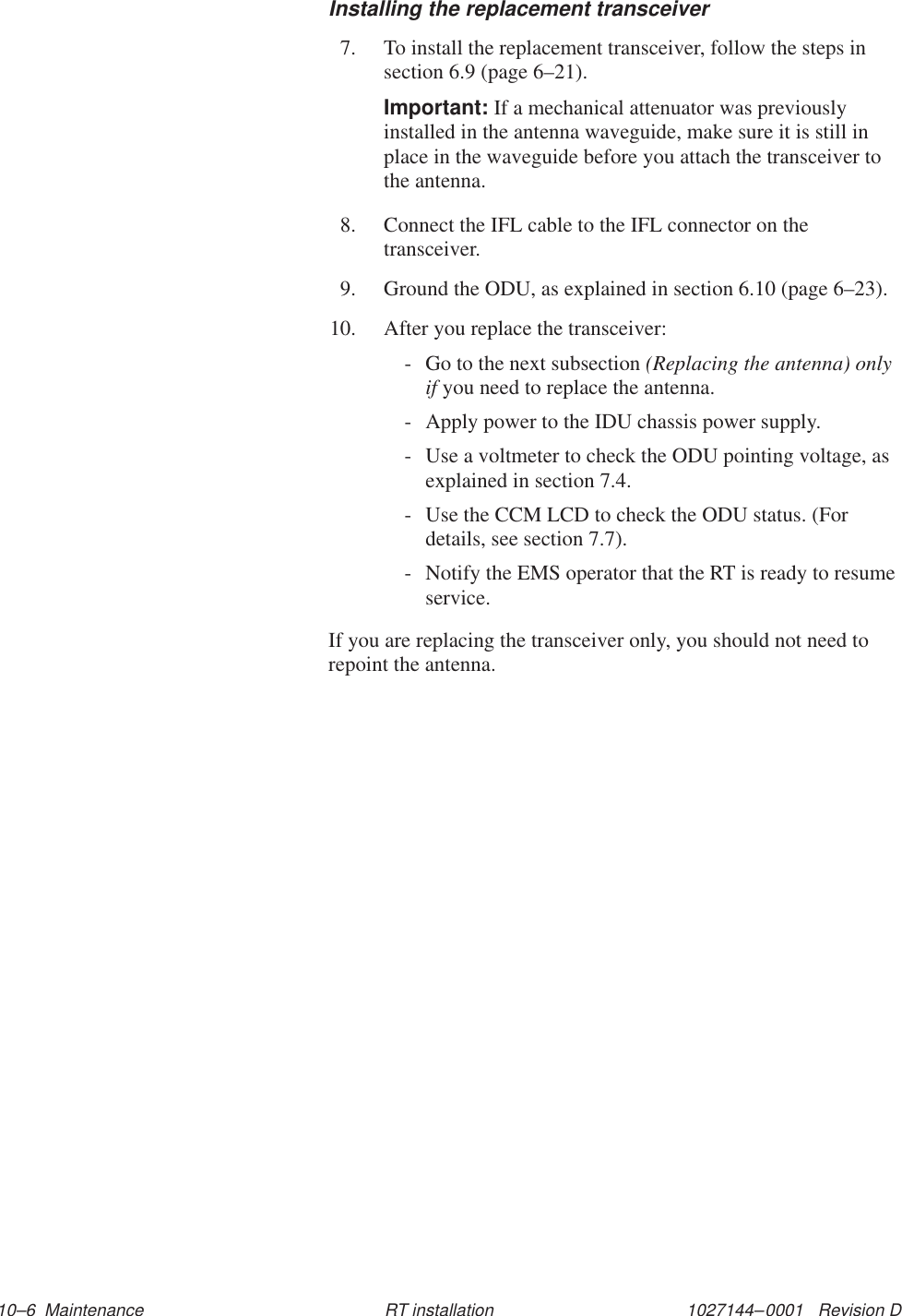 1027144–0001   Revision D 10–6  Maintenance RT installationInstalling the replacement transceiver7. To install the replacement transceiver, follow the steps insection 6.9 (page 6–21).Important: If a mechanical attenuator was previouslyinstalled in the antenna waveguide, make sure it is still inplace in the waveguide before you attach the transceiver tothe antenna.8. Connect the IFL cable to the IFL connector on thetransceiver.9. Ground the ODU, as explained in section 6.10 (page 6–23).10. After you replace the transceiver:- Go to the next subsection (Replacing the antenna) onlyif you need to replace the antenna.- Apply power to the IDU chassis power supply.- Use a voltmeter to check the ODU pointing voltage, asexplained in section 7.4.- Use the CCM LCD to check the ODU status. (Fordetails, see section 7.7).- Notify the EMS operator that the RT is ready to resumeservice.If you are replacing the transceiver only, you should not need torepoint the antenna.