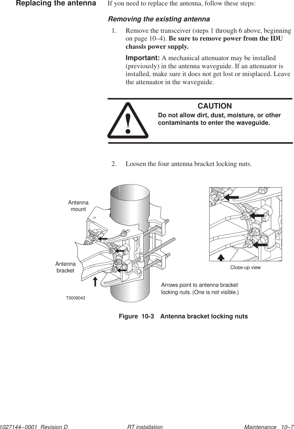1027144–0001  Revision D Maintenance   10–7RT installationIf you need to replace the antenna, follow these steps:Removing the existing antenna1. Remove the transceiver (steps 1 through 6 above, beginningon page 10–4). Be sure to remove power from the IDUchassis power supply.Important: A mechanical attenuator may be installed(previously) in the antenna waveguide. If an attenuator isinstalled, make sure it does not get lost or misplaced. Leavethe attenuator in the waveguide.CAUTIONDo not allow dirt, dust, moisture, or othercontaminants to enter the waveguide.2. Loosen the four antenna bracket locking nuts.Figure  10-3 Antenna bracket locking nutsT0009043Arrows point to antenna bracketlocking nuts. (One is not visible.)AntennamountAntennabracket Close-up viewReplacing the antenna