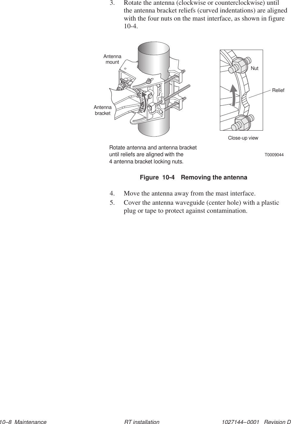 1027144–0001   Revision D 10–8  Maintenance RT installation3. Rotate the antenna (clockwise or counterclockwise) untilthe antenna bracket reliefs (curved indentations) are alignedwith the four nuts on the mast interface, as shown in figure10-4.Figure  10-4 Removing the antennaT0009044Rotate antenna and antenna bracketuntil reliefs are aligned with the4 antenna bracket locking nuts.AntennamountAntennabracketClose-up viewReliefNut4. Move the antenna away from the mast interface.5. Cover the antenna waveguide (center hole) with a plasticplug or tape to protect against contamination.