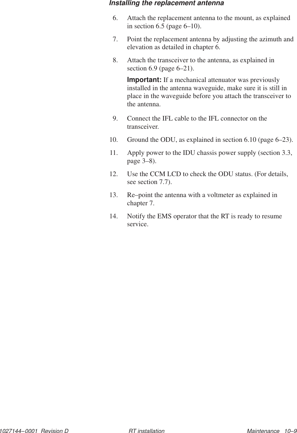 1027144–0001  Revision D Maintenance   10–9RT installationInstalling the replacement antenna6. Attach the replacement antenna to the mount, as explainedin section 6.5 (page 6–10).7. Point the replacement antenna by adjusting the azimuth andelevation as detailed in chapter 6.8. Attach the transceiver to the antenna, as explained insection 6.9 (page 6–21).Important: If a mechanical attenuator was previouslyinstalled in the antenna waveguide, make sure it is still inplace in the waveguide before you attach the transceiver tothe antenna.9. Connect the IFL cable to the IFL connector on thetransceiver.10. Ground the ODU, as explained in section 6.10 (page 6–23).11. Apply power to the IDU chassis power supply (section 3.3,page 3–8).12. Use the CCM LCD to check the ODU status. (For details,see section 7.7).13. Re–point the antenna with a voltmeter as explained inchapter 7.14. Notify the EMS operator that the RT is ready to resumeservice.