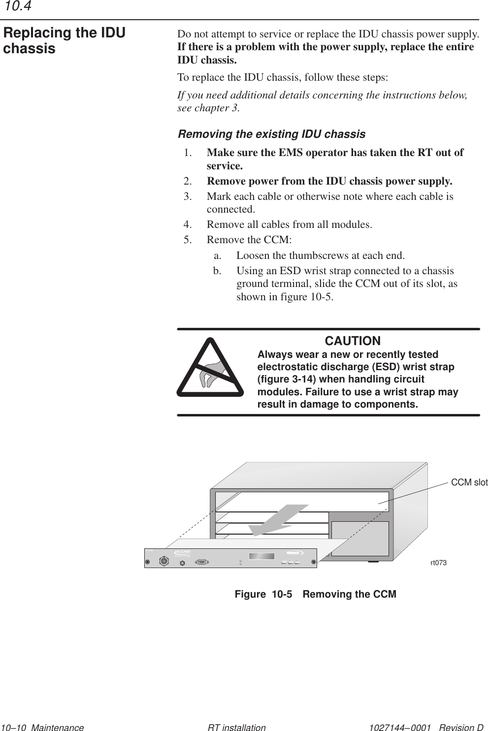 1027144–0001   Revision D 10–10  Maintenance RT installationDo not attempt to service or replace the IDU chassis power supply.If there is a problem with the power supply, replace the entireIDU chassis.To replace the IDU chassis, follow these steps:If you need additional details concerning the instructions below,see chapter 3.Removing the existing IDU chassis1. Make sure the EMS operator has taken the RT out ofservice.2. Remove power from the IDU chassis power supply.3. Mark each cable or otherwise note where each cable isconnected.4. Remove all cables from all modules.5. Remove the CCM:a. Loosen the thumbscrews at each end.b. Using an ESD wrist strap connected to a chassisground terminal, slide the CCM out of its slot, asshown in figure 10-5.CAUTIONAlways wear a new or recently testedelectrostatic discharge (ESD) wrist strap(figure 3-14) when handling circuitmodules. Failure to use a wrist strap mayresult in damage to components.rt073CCM slotTMBROADBANDRT CCMFigure  10-5 Removing the CCM10.4Replacing the IDUchassis