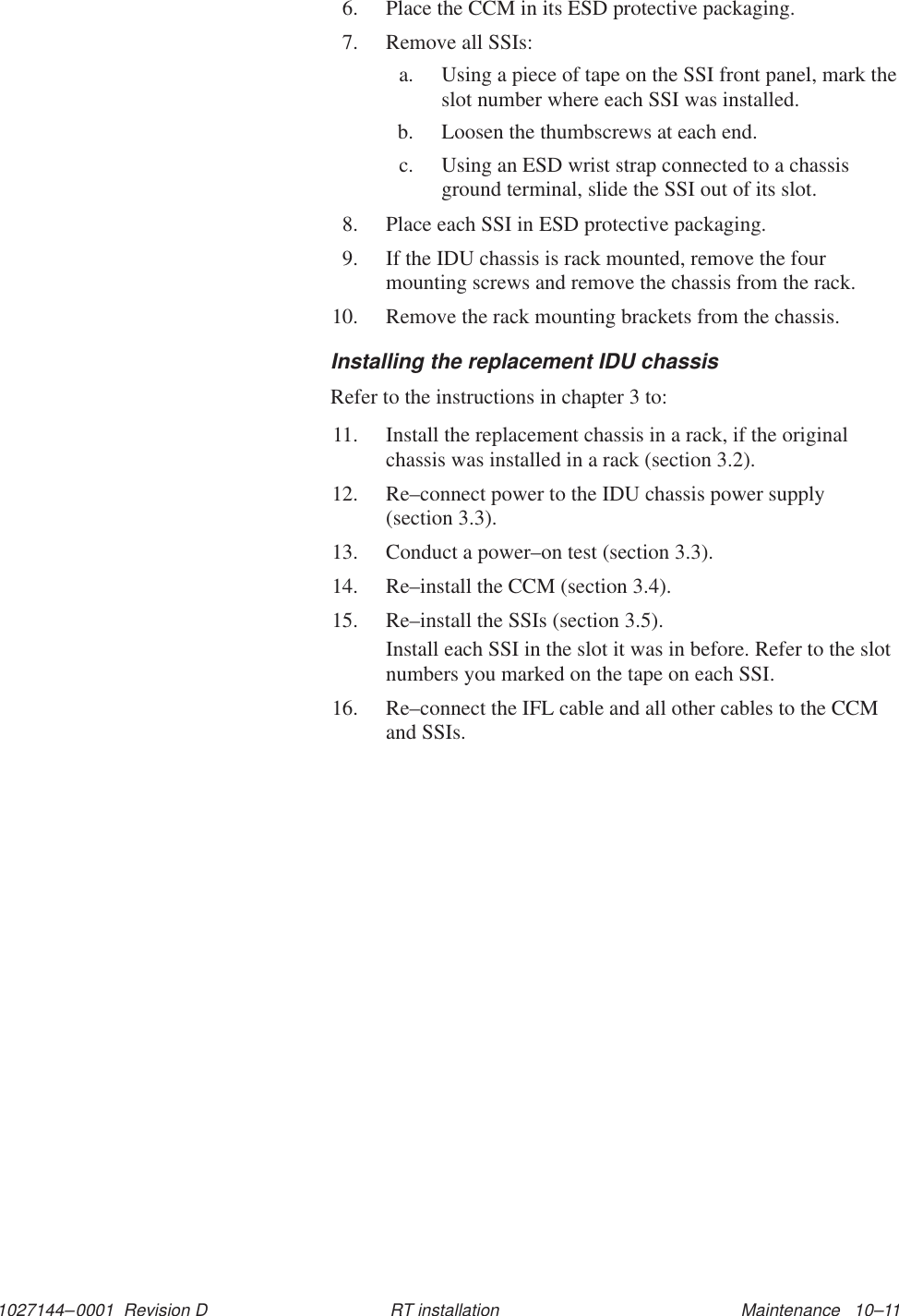 1027144–0001  Revision D Maintenance   10–11RT installation6. Place the CCM in its ESD protective packaging.7. Remove all SSIs:a. Using a piece of tape on the SSI front panel, mark theslot number where each SSI was installed.b. Loosen the thumbscrews at each end.c. Using an ESD wrist strap connected to a chassisground terminal, slide the SSI out of its slot.8. Place each SSI in ESD protective packaging.9. If the IDU chassis is rack mounted, remove the fourmounting screws and remove the chassis from the rack.10. Remove the rack mounting brackets from the chassis.Installing the replacement IDU chassisRefer to the instructions in chapter 3 to:11. Install the replacement chassis in a rack, if the originalchassis was installed in a rack (section 3.2).12. Re–connect power to the IDU chassis power supply (section 3.3).13. Conduct a power–on test (section 3.3).14. Re–install the CCM (section 3.4).15. Re–install the SSIs (section 3.5).Install each SSI in the slot it was in before. Refer to the slotnumbers you marked on the tape on each SSI.16. Re–connect the IFL cable and all other cables to the CCMand SSIs.