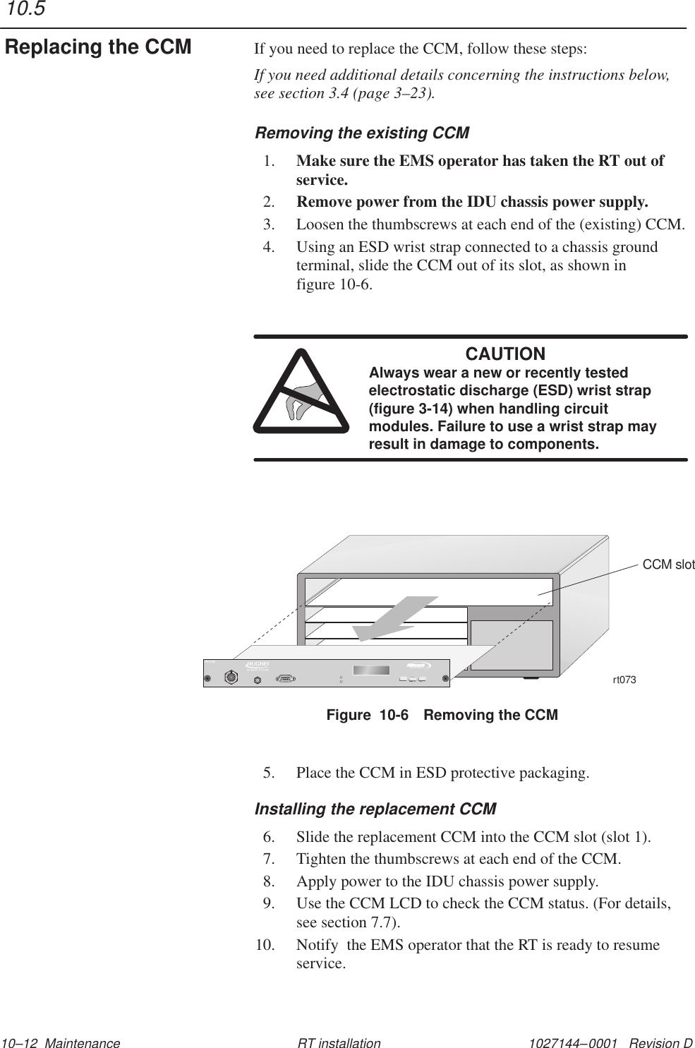 1027144–0001   Revision D 10–12  Maintenance RT installationIf you need to replace the CCM, follow these steps:If you need additional details concerning the instructions below,see section 3.4 (page 3–23).Removing the existing CCM1. Make sure the EMS operator has taken the RT out ofservice.2. Remove power from the IDU chassis power supply.3. Loosen the thumbscrews at each end of the (existing) CCM.4. Using an ESD wrist strap connected to a chassis groundterminal, slide the CCM out of its slot, as shown in figure 10-6.CAUTIONAlways wear a new or recently testedelectrostatic discharge (ESD) wrist strap(figure 3-14) when handling circuitmodules. Failure to use a wrist strap mayresult in damage to components.Figure  10-6 Removing the CCMrt073CCM slotTMBROADBANDRT CCM5. Place the CCM in ESD protective packaging.Installing the replacement CCM6. Slide the replacement CCM into the CCM slot (slot 1).7. Tighten the thumbscrews at each end of the CCM.8. Apply power to the IDU chassis power supply.9. Use the CCM LCD to check the CCM status. (For details,see section 7.7).10. Notify  the EMS operator that the RT is ready to resumeservice.10.5Replacing the CCM