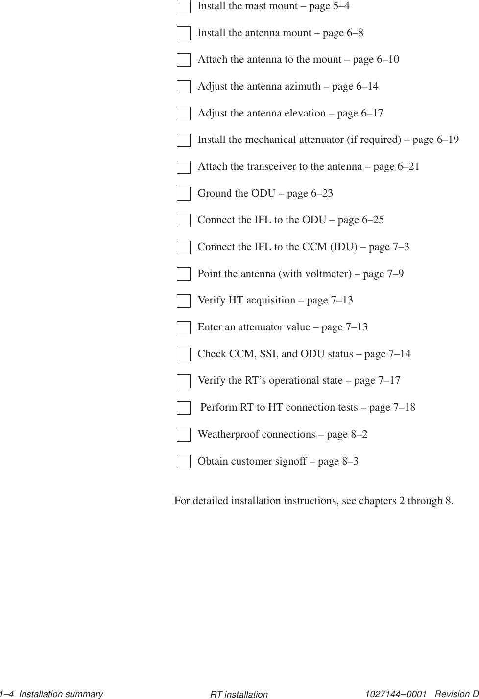 1027144–0001   Revision D 1–4  Installation summary RT installationInstall the mast mount – page 5–4Install the antenna mount – page 6–8Attach the antenna to the mount – page 6–10Adjust the antenna azimuth – page 6–14Adjust the antenna elevation – page 6–17Install the mechanical attenuator (if required) – page 6–19Attach the transceiver to the antenna – page 6–21Ground the ODU – page 6–23Connect the IFL to the ODU – page 6–25Connect the IFL to the CCM (IDU) – page 7–3Point the antenna (with voltmeter) – page 7–9Verify HT acquisition – page 7–13Enter an attenuator value – page 7–13Check CCM, SSI, and ODU status – page 7–14Verify the RT’s operational state – page 7–17 Perform RT to HT connection tests – page 7–18Weatherproof connections – page 8–2Obtain customer signoff – page 8–3For detailed installation instructions, see chapters 2 through 8.