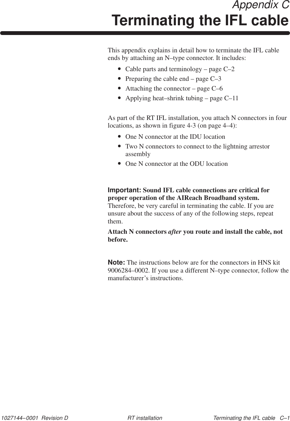 1027144–0001  Revision D Terminating the IFL cable   C–1RT installation Appendix CTerminating the IFL cableThis appendix explains in detail how to terminate the IFL cableends by attaching an N–type connector. It includes:•Cable parts and terminology – page C–2•Preparing the cable end – page C–3•Attaching the connector – page C–6•Applying heat–shrink tubing – page C–11As part of the RT IFL installation, you attach N connectors in fourlocations, as shown in figure 4-3 (on page 4–4):•One N connector at the IDU location•Two N connectors to connect to the lightning arrestorassembly•One N connector at the ODU locationImportant: Sound IFL cable connections are critical forproper operation of the AIReach Broadband system.Therefore, be very careful in terminating the cable. If you areunsure about the success of any of the following steps, repeatthem.Attach N connectors after you route and install the cable, notbefore.Note: The instructions below are for the connectors in HNS kit9006284–0002. If you use a different N–type connector, follow themanufacturer’s instructions.