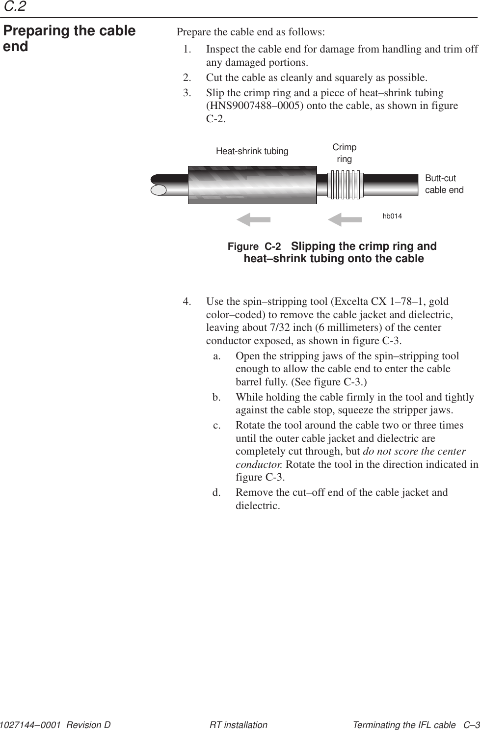 C.21027144–0001  Revision D Terminating the IFL cable   C–3RT installationPrepare the cable end as follows:1. Inspect the cable end for damage from handling and trim offany damaged portions.2. Cut the cable as cleanly and squarely as possible.3. Slip the crimp ring and a piece of heat–shrink tubing(HNS9007488–0005) onto the cable, as shown in figureC-2.Figure  C-2 Slipping the crimp ring and heat–shrink tubing onto the cableHeat-shrink tubing Crimpringhb014Butt-cutcable end4. Use the spin–stripping tool (Excelta CX 1–78–1, goldcolor–coded) to remove the cable jacket and dielectric,leaving about 7/32 inch (6 millimeters) of the centerconductor exposed, as shown in figure C-3.a. Open the stripping jaws of the spin–stripping toolenough to allow the cable end to enter the cablebarrel fully. (See figure C-3.)b. While holding the cable firmly in the tool and tightlyagainst the cable stop, squeeze the stripper jaws.c. Rotate the tool around the cable two or three timesuntil the outer cable jacket and dielectric arecompletely cut through, but do not score the centerconductor. Rotate the tool in the direction indicated infigure C-3.d. Remove the cut–off end of the cable jacket anddielectric.Preparing the cableend