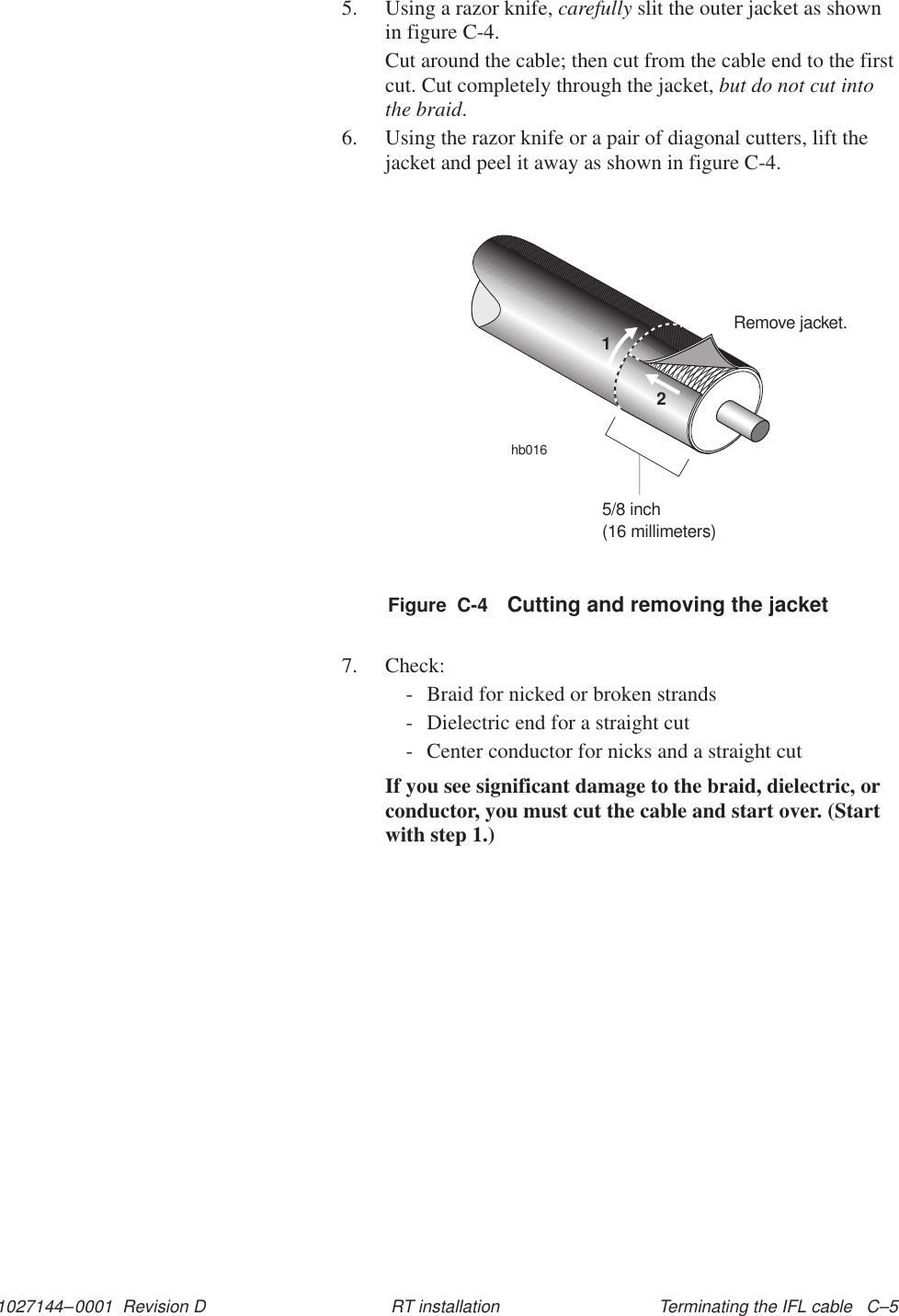 1027144–0001  Revision D Terminating the IFL cable   C–5RT installation5. Using a razor knife, carefully slit the outer jacket as shownin figure C-4.Cut around the cable; then cut from the cable end to the firstcut. Cut completely through the jacket, but do not cut intothe braid.6. Using the razor knife or a pair of diagonal cutters, lift thejacket and peel it away as shown in figure C-4.Remove jacket.hb016125/8 inch(16 millimeters)Figure  C-4 Cutting and removing the jacket7. Check:- Braid for nicked or broken strands- Dielectric end for a straight cut- Center conductor for nicks and a straight cutIf you see significant damage to the braid, dielectric, orconductor, you must cut the cable and start over. (Startwith step 1.)