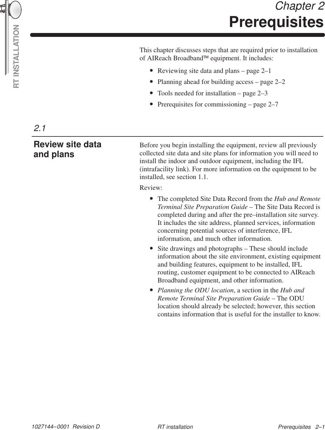 RT INSTALLATION1027144–0001  Revision D Prerequisites   2–1RT installation Chapter 2PrerequisitesThis chapter discusses steps that are required prior to installationof AIReach Broadband equipment. It includes:•Reviewing site data and plans – page 2–1•Planning ahead for building access – page 2–2•Tools needed for installation – page 2–3•Prerequisites for commissioning – page 2–7Before you begin installing the equipment, review all previouslycollected site data and site plans for information you will need toinstall the indoor and outdoor equipment, including the IFL(intrafacility link). For more information on the equipment to beinstalled, see section 1.1.Review:•The completed Site Data Record from the Hub and RemoteTerminal Site Preparation Guide – The Site Data Record iscompleted during and after the pre–installation site survey.It includes the site address, planned services, informationconcerning potential sources of interference, IFLinformation, and much other information.•Site drawings and photographs – These should includeinformation about the site environment, existing equipmentand building features, equipment to be installed, IFLrouting, customer equipment to be connected to AIReachBroadband equipment, and other information.•Planning the ODU location, a section in the Hub andRemote Terminal Site Preparation Guide – The ODUlocation should already be selected; however, this sectioncontains information that is useful for the installer to know.2.1Review site dataand plans