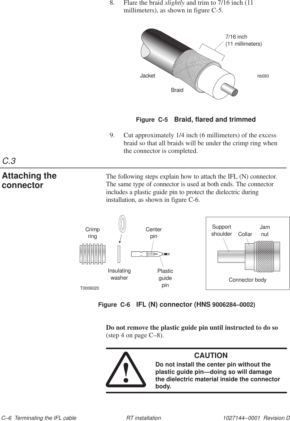 C.31027144–0001  Revision D C–6  Terminating the IFL cable RT installation8. Flare the braid slightly and trim to 7/16 inch (11millimeters), as shown in figure C-5.JacketBraidhb0937/16 inch(11 millimeters)Figure  C-5 Braid, flared and trimmed9. Cut approximately 1/4 inch (6 millimeters) of the excessbraid so that all braids will be under the crimp ring whenthe connector is completed.The following steps explain how to attach the IFL (N) connector.The same type of connector is used at both ends. The connectorincludes a plastic guide pin to protect the dielectric duringinstallation, as shown in figure C-6.CrimpringInsulatingwasherCenterpinPlasticguidepinT0006020Supportshoulder JamnutConnector bodyCollarFigure  C-6 IFL (N) connector (HNS 9006284–0002)Do not remove the plastic guide pin until instructed to do so(step 4 on page C–8).CAUTIONDo not install the center pin without theplastic guide pin—doing so will damagethe dielectric material inside the connectorbody.Attaching theconnector