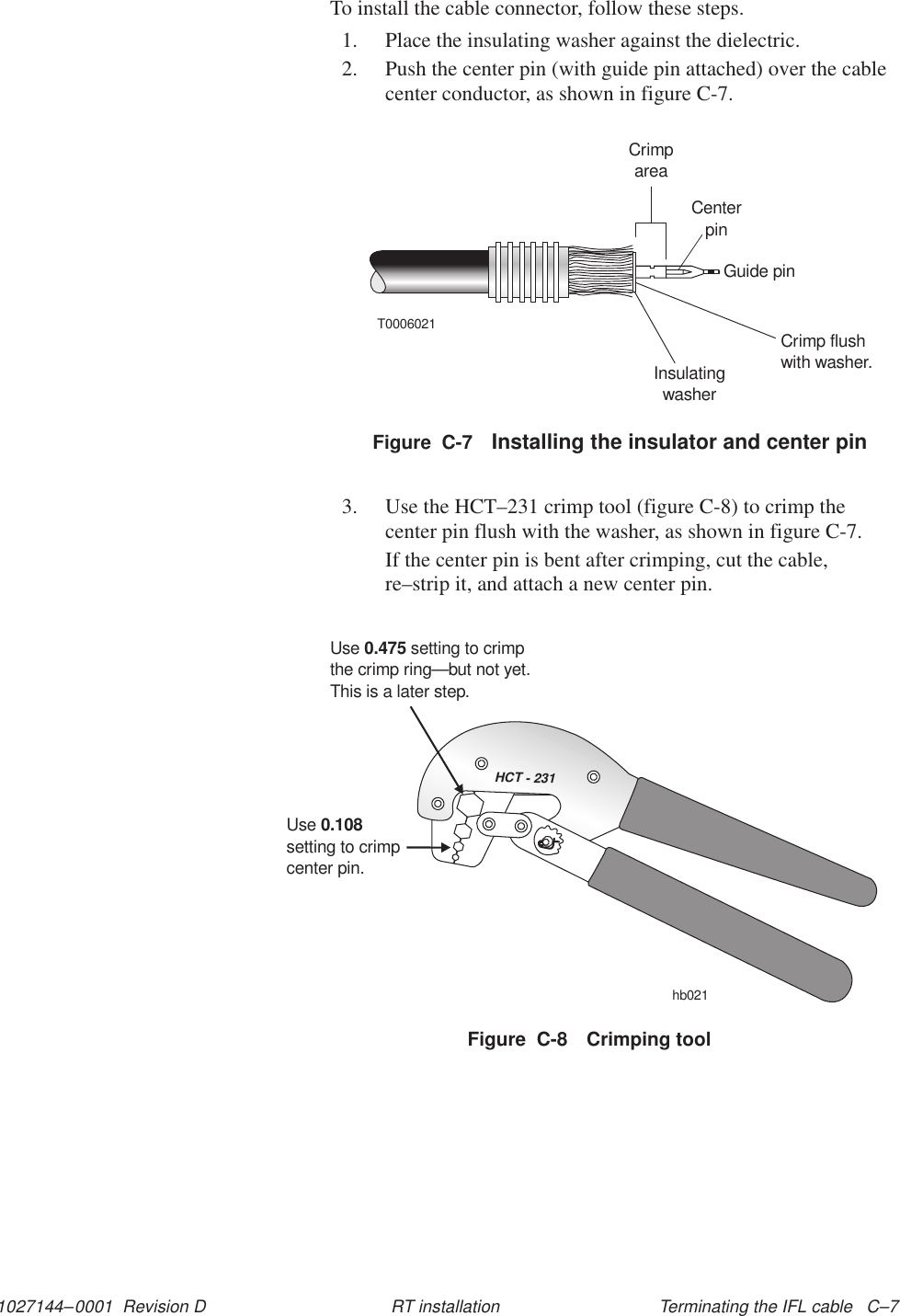 1027144–0001  Revision D Terminating the IFL cable   C–7RT installationTo install the cable connector, follow these steps.1. Place the insulating washer against the dielectric.2. Push the center pin (with guide pin attached) over the cablecenter conductor, as shown in figure C-7.T0006021CrimpareaCenterpinGuide pinCrimp flushwith washer.InsulatingwasherFigure  C-7 Installing the insulator and center pin3. Use the HCT–231 crimp tool (figure C-8) to crimp thecenter pin flush with the washer, as shown in figure C-7.If the center pin is bent after crimping, cut the cable,re–strip it, and attach a new center pin.HCT - 231Usesetting to crimpcenter pin.0.108Use setting to crimpthe crimp ring0.475—but not yet.This is a later step.hb021Figure  C-8 Crimping tool