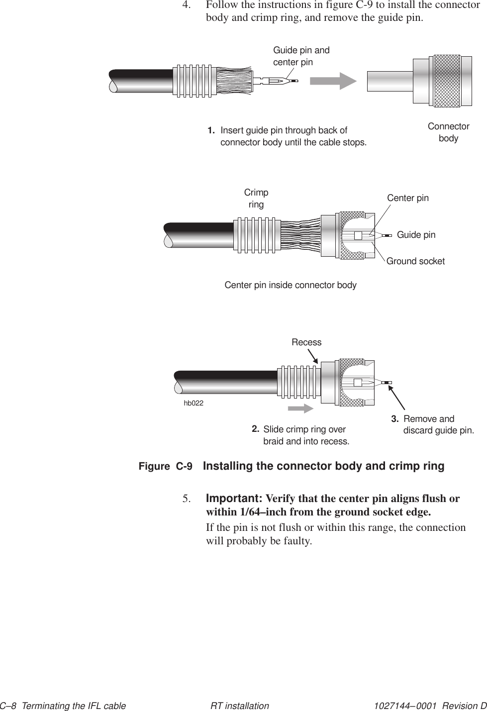 1027144–0001  Revision D C–8  Terminating the IFL cable RT installation4. Follow the instructions in figure C-9 to install the connectorbody and crimp ring, and remove the guide pin.hb022ConnectorbodyGuide pin andcenter pin1. Insert guide pin through back ofconnector body until the cable stops.Crimpring Center pinGuide pinGround socketCenter pin inside connector bodySlide crimp ring overbraid and into recess.2. Remove anddiscard guide pin.3.RecessFigure  C-9 Installing the connector body and crimp ring5. Important: Verify that the center pin aligns flush orwithin 1/64–inch from the ground socket edge.If the pin is not flush or within this range, the connectionwill probably be faulty.