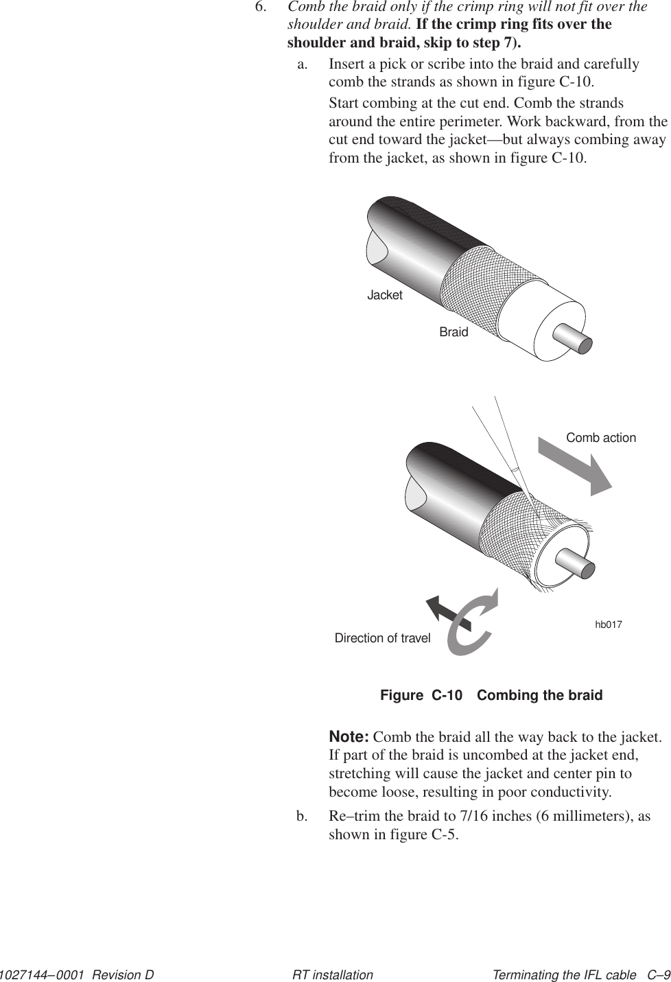 1027144–0001  Revision D Terminating the IFL cable   C–9RT installation6. Comb the braid only if the crimp ring will not fit over theshoulder and braid. If the crimp ring fits over theshoulder and braid, skip to step 7).a. Insert a pick or scribe into the braid and carefullycomb the strands as shown in figure C-10.Start combing at the cut end. Comb the strandsaround the entire perimeter. Work backward, from thecut end toward the jacket—but always combing awayfrom the jacket, as shown in figure C-10.Figure  C-10 Combing the braidJacketBraidComb actionDirection of travelhb017Note: Comb the braid all the way back to the jacket.If part of the braid is uncombed at the jacket end,stretching will cause the jacket and center pin tobecome loose, resulting in poor conductivity.b. Re–trim the braid to 7/16 inches (6 millimeters), asshown in figure C-5.