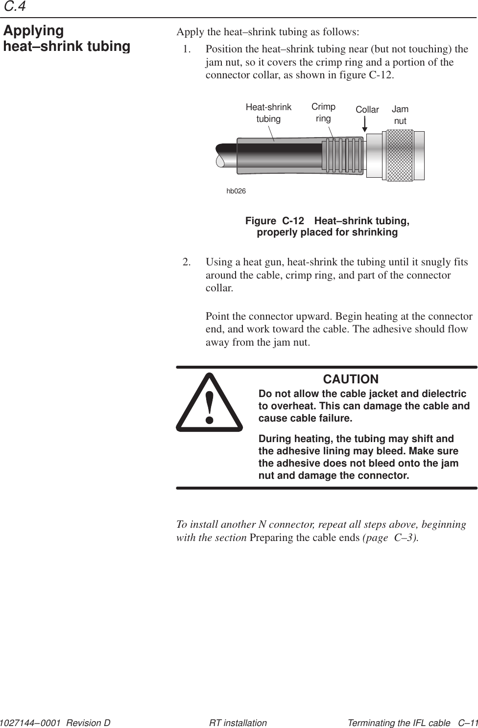 C.41027144–0001  Revision D Terminating the IFL cable   C–11RT installationApply the heat–shrink tubing as follows:1. Position the heat–shrink tubing near (but not touching) thejam nut, so it covers the crimp ring and a portion of theconnector collar, as shown in figure C-12.Figure  C-12 Heat–shrink tubing,properly placed for shrinkingHeat-shrinktubinghb026Collar JamnutCrimpring2. Using a heat gun, heat-shrink the tubing until it snugly fitsaround the cable, crimp ring, and part of the connectorcollar.Point the connector upward. Begin heating at the connectorend, and work toward the cable. The adhesive should flowaway from the jam nut.CAUTIONDo not allow the cable jacket and dielectricto overheat. This can damage the cable andcause cable failure.During heating, the tubing may shift andthe adhesive lining may bleed. Make surethe adhesive does not bleed onto the jamnut and damage the connector.To install another N connector, repeat all steps above, beginningwith the section Preparing the cable ends (page  C–3).Applyingheat–shrink tubing