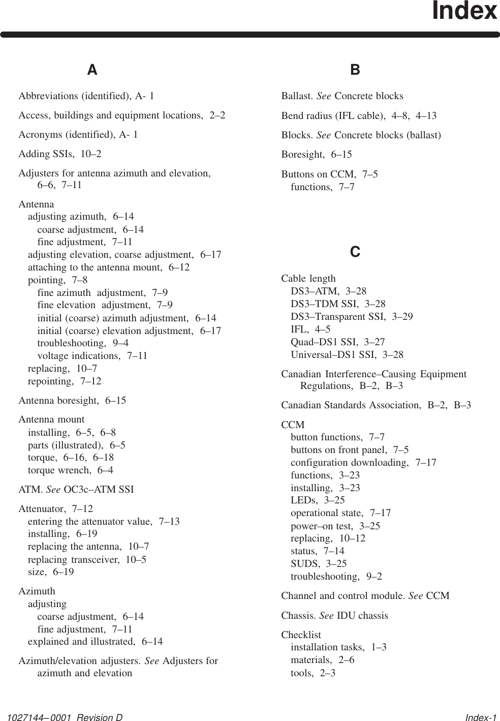 1027144–0001  Revision D   Index-1IndexAAbbreviations (identified), A- 1Access, buildings and equipment locations,  2–2Acronyms (identified), A- 1Adding SSIs,  10–2Adjusters for antenna azimuth and elevation,6–6,  7–11Antennaadjusting azimuth,  6–14coarse adjustment,  6–14fine adjustment,  7–11adjusting elevation, coarse adjustment,  6–17attaching to the antenna mount,  6–12pointing,  7–8fine azimuth  adjustment,  7–9fine elevation  adjustment,  7–9initial (coarse) azimuth adjustment,  6–14initial (coarse) elevation adjustment,  6–17troubleshooting,  9–4voltage indications,  7–11replacing,  10–7repointing,  7–12Antenna boresight,  6–15Antenna mountinstalling,  6–5,  6–8parts (illustrated),  6–5torque,  6–16,  6–18torque wrench,  6–4ATM. See OC3c–ATM SSIAttenuator,  7–12entering the attenuator value,  7–13installing,  6–19replacing the antenna,  10–7replacing transceiver,  10–5size,  6–19Azimuthadjustingcoarse adjustment,  6–14fine adjustment,  7–11explained and illustrated,  6–14Azimuth/elevation adjusters. See Adjusters forazimuth and elevationBBallast. See Concrete blocksBend radius (IFL cable),  4–8,  4–13Blocks. See Concrete blocks (ballast)Boresight,  6–15Buttons on CCM,  7–5functions,  7–7CCable lengthDS3–ATM,  3–28DS3–TDM SSI,  3–28DS3–Transparent SSI,  3–29IFL,  4–5Quad–DS1 SSI,  3–27Universal–DS1 SSI,  3–28Canadian Interference–Causing EquipmentRegulations,  B–2,  B–3Canadian Standards Association,  B–2,  B–3CCMbutton functions,  7–7buttons on front panel,  7–5configuration downloading,  7–17functions,  3–23installing,  3–23LEDs,  3–25operational state,  7–17power–on test,  3–25replacing,  10–12status,  7–14SUDS,  3–25troubleshooting,  9–2Channel and control module. See CCMChassis. See IDU chassisChecklistinstallation tasks,  1–3materials,  2–6tools,  2–3