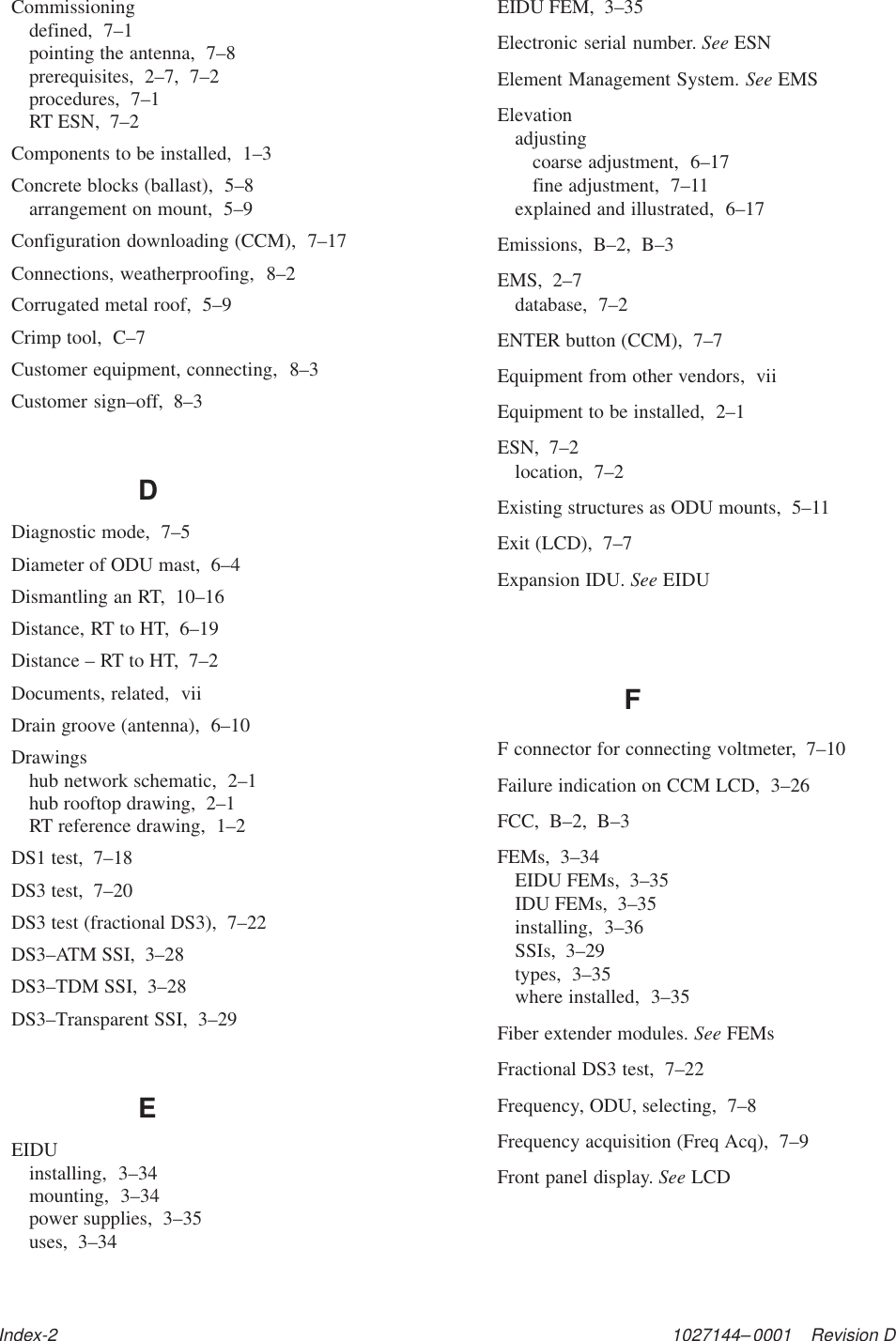 1027144–0001    Revision DIndex-2Commissioningdefined,  7–1pointing the antenna,  7–8prerequisites,  2–7,  7–2procedures,  7–1RT ESN,  7–2Components to be installed,  1–3Concrete blocks (ballast),  5–8arrangement on mount,  5–9Configuration downloading (CCM),  7–17Connections, weatherproofing,  8–2Corrugated metal roof,  5–9Crimp tool,  C–7Customer equipment, connecting,  8–3Customer sign–off,  8–3DDiagnostic mode,  7–5Diameter of ODU mast,  6–4Dismantling an RT,  10–16Distance, RT to HT,  6–19Distance – RT to HT,  7–2Documents, related,  viiDrain groove (antenna),  6–10Drawingshub network schematic,  2–1hub rooftop drawing,  2–1RT reference drawing,  1–2DS1 test,  7–18DS3 test,  7–20DS3 test (fractional DS3),  7–22DS3–ATM SSI,  3–28DS3–TDM SSI,  3–28DS3–Transparent SSI,  3–29EEIDUinstalling,  3–34mounting,  3–34power supplies,  3–35uses,  3–34EIDU FEM,  3–35Electronic serial number. See ESNElement Management System. See EMSElevationadjustingcoarse adjustment,  6–17fine adjustment,  7–11explained and illustrated,  6–17Emissions,  B–2,  B–3EMS,  2–7database,  7–2ENTER button (CCM),  7–7Equipment from other vendors,  viiEquipment to be installed,  2–1ESN,  7–2location,  7–2Existing structures as ODU mounts,  5–11Exit (LCD),  7–7Expansion IDU. See EIDUFF connector for connecting voltmeter,  7–10Failure indication on CCM LCD,  3–26FCC,  B–2,  B–3FEMs,  3–34EIDU FEMs,  3–35IDU FEMs,  3–35installing,  3–36SSIs,  3–29types,  3–35where installed,  3–35Fiber extender modules. See FEMsFractional DS3 test,  7–22Frequency, ODU, selecting,  7–8Frequency acquisition (Freq Acq),  7–9Front panel display. See LCD