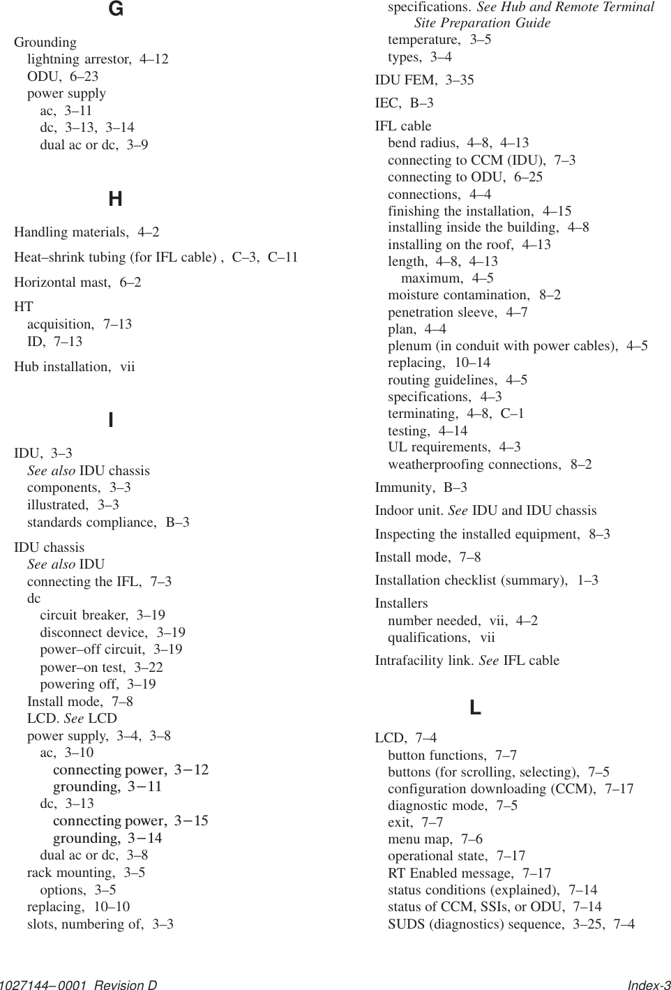 1027144–0001  Revision D   Index-3GGroundinglightning arrestor,  4–12ODU,  6–23power supplyac,  3–11dc,  3–13,  3–14dual ac or dc,  3–9HHandling materials,  4–2Heat–shrink tubing (for IFL cable) ,  C–3,  C–11Horizontal mast,  6–2HTacquisition,  7–13ID,  7–13Hub installation,  viiIIDU,  3–3See also IDU chassiscomponents,  3–3illustrated,  3–3standards compliance,  B–3IDU chassisSee also IDUconnecting the IFL,  7–3dccircuit breaker,  3–19disconnect device,  3–19power–off circuit,  3–19power–on test,  3–22powering off,  3–19Install mode,  7–8LCD. See LCDpower supply,  3–4,  3–8ac,  3–10dc,  3–13dual ac or dc,  3–8rack mounting,  3–5options,  3–5replacing,  10–10slots, numbering of,  3–3specifications. See Hub and Remote TerminalSite Preparation Guidetemperature,  3–5types,  3–4IDU FEM,  3–35IEC,  B–3IFL cablebend radius,  4–8,  4–13connecting to CCM (IDU),  7–3connecting to ODU,  6–25connections,  4–4finishing the installation,  4–15installing inside the building,  4–8installing on the roof,  4–13length,  4–8,  4–13maximum,  4–5moisture contamination,  8–2penetration sleeve,  4–7plan,  4–4plenum (in conduit with power cables),  4–5replacing,  10–14routing guidelines,  4–5specifications,  4–3terminating,  4–8,  C–1testing,  4–14UL requirements,  4–3weatherproofing connections,  8–2Immunity,  B–3Indoor unit. See IDU and IDU chassisInspecting the installed equipment,  8–3Install mode,  7–8Installation checklist (summary),  1–3Installersnumber needed,  vii,  4–2qualifications,  viiIntrafacility link. See IFL cableLLCD,  7–4button functions,  7–7buttons (for scrolling, selecting),  7–5configuration downloading (CCM),  7–17diagnostic mode,  7–5exit,  7–7menu map,  7–6operational state,  7–17RT Enabled message,  7–17status conditions (explained),  7–14status of CCM, SSIs, or ODU,  7–14SUDS (diagnostics) sequence,  3–25,  7–4