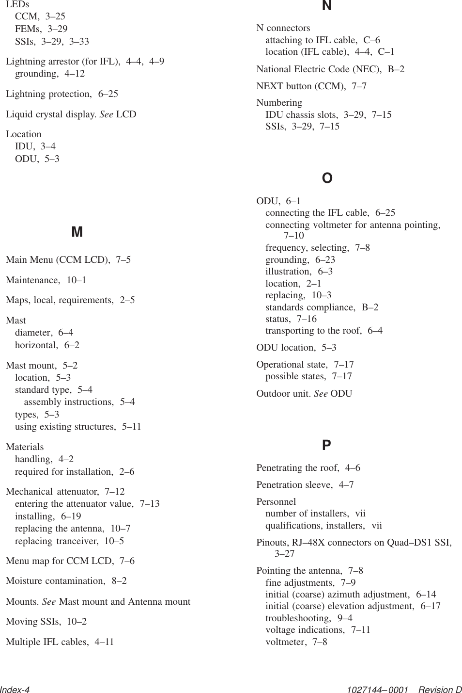 1027144–0001    Revision DIndex-4LEDsCCM,  3–25FEMs,  3–29SSIs,  3–29,  3–33Lightning arrestor (for IFL),  4–4,  4–9grounding,  4–12Lightning protection,  6–25Liquid crystal display. See LCDLocationIDU,  3–4ODU,  5–3MMain Menu (CCM LCD),  7–5Maintenance,  10–1Maps, local, requirements,  2–5Mastdiameter,  6–4horizontal,  6–2Mast mount,  5–2location,  5–3standard type,  5–4assembly instructions,  5–4types,  5–3using existing structures,  5–11Materialshandling,  4–2required for installation,  2–6Mechanical attenuator,  7–12entering the attenuator value,  7–13installing,  6–19replacing the antenna,  10–7replacing tranceiver,  10–5Menu map for CCM LCD,  7–6Moisture contamination,  8–2Mounts. See Mast mount and Antenna mountMoving SSIs,  10–2Multiple IFL cables,  4–11NN connectorsattaching to IFL cable,  C–6location (IFL cable),  4–4,  C–1National Electric Code (NEC),  B–2NEXT button (CCM),  7–7NumberingIDU chassis slots,  3–29,  7–15SSIs,  3–29,  7–15OODU,  6–1connecting the IFL cable,  6–25connecting voltmeter for antenna pointing,7–10frequency, selecting,  7–8grounding,  6–23illustration,  6–3location,  2–1replacing,  10–3standards compliance,  B–2status,  7–16transporting to the roof,  6–4ODU location,  5–3Operational state,  7–17possible states,  7–17Outdoor unit. See ODUPPenetrating the roof,  4–6Penetration sleeve,  4–7Personnelnumber of installers,  viiqualifications, installers,  viiPinouts, RJ–48X connectors on Quad–DS1 SSI,3–27Pointing the antenna,  7–8fine adjustments,  7–9initial (coarse) azimuth adjustment,  6–14initial (coarse) elevation adjustment,  6–17troubleshooting,  9–4voltage indications,  7–11voltmeter,  7–8