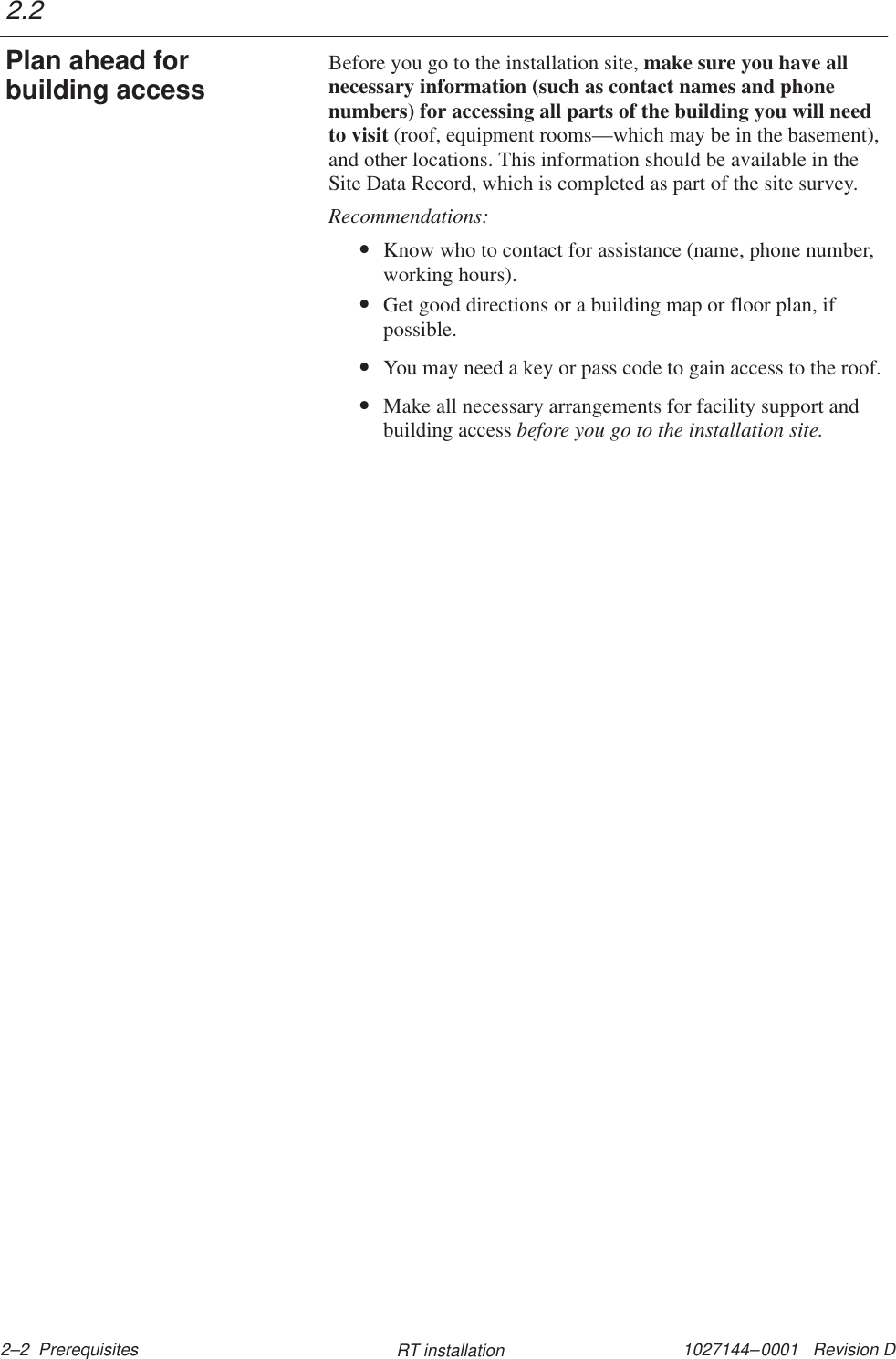 1027144–0001   Revision D 2–2  Prerequisites RT installationBefore you go to the installation site, make sure you have allnecessary information (such as contact names and phonenumbers) for accessing all parts of the building you will needto visit (roof, equipment rooms—which may be in the basement),and other locations. This information should be available in theSite Data Record, which is completed as part of the site survey.Recommendations:•Know who to contact for assistance (name, phone number,working hours).•Get good directions or a building map or floor plan, ifpossible.•You may need a key or pass code to gain access to the roof.•Make all necessary arrangements for facility support andbuilding access before you go to the installation site.2.2Plan ahead forbuilding access