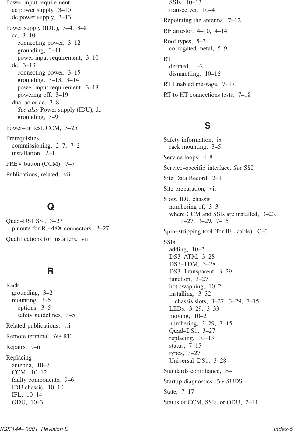 1027144–0001  Revision D   Index-5Power input requirementac power supply,  3–10dc power supply,  3–13Power supply (IDU),  3–4,  3–8ac,  3–10connecting power,  3–12grounding,  3–11power input requirement,  3–10dc,  3–13connecting power,  3–15grounding,  3–13,  3–14power input requirement,  3–13powering off,  3–19dual ac or dc,  3–8See also Power supply (IDU), dcgrounding,  3–9Power–on test, CCM,  3–25Prerequisitescommissioning,  2–7,  7–2installation,  2–1PREV button (CCM),  7–7Publications, related,  viiQQuad–DS1 SSI,  3–27pinouts for RJ–48X connectors,  3–27Qualifications for installers,  viiRRackgrounding,  3–2mounting,  3–5options,  3–5safety guidelines,  3–5Related publications,  viiRemote terminal. See RTRepairs,  9–6Replacingantenna,  10–7CCM,  10–12faulty components,  9–6IDU chassis,  10–10IFL,  10–14ODU,  10–3SSIs,  10–13transceiver,  10–4Repointing the antenna,  7–12RF arrestor,  4–10,  4–14Roof types,  5–3corrugated metal,  5–9RTdefined,  1–2dismantling,  10–16RT Enabled message,  7–17RT to HT connections tests,  7–18SSafety information,  ixrack mounting,  3–5Service loops,  4–8Service–specific interface. See SSISite Data Record,  2–1Site preparation,  viiSlots, IDU chassisnumbering of,  3–3where CCM and SSIs are installed,  3–23,3–27,  3–29,  7–15Spin–stripping tool (for IFL cable),  C–3SSIsadding,  10–2DS3–ATM,  3–28DS3–TDM,  3–28DS3–Transparent,  3–29function,  3–27hot swapping,  10–2installing,  3–32chassis slots,  3–27,  3–29,  7–15LEDs,  3–29,  3–33moving,  10–2numbering,  3–29,  7–15Quad–DS1,  3–27replacing,  10–13status,  7–15types,  3–27Universal–DS1,  3–28Standards compliance,  B–1Startup diagnostics. See SUDSState,  7–17Status of CCM, SSIs, or ODU,  7–14