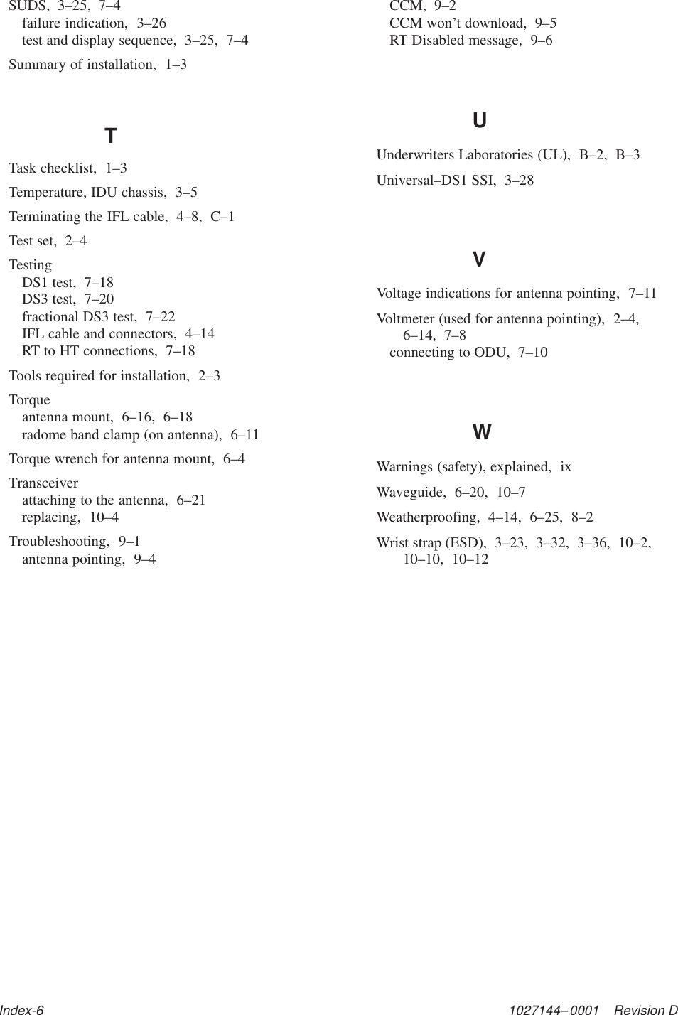 1027144–0001    Revision DIndex-6SUDS,  3–25,  7–4failure indication,  3–26test and display sequence,  3–25,  7–4Summary of installation,  1–3TTask checklist,  1–3Temperature, IDU chassis,  3–5Terminating the IFL cable,  4–8,  C–1Test set,  2–4TestingDS1 test,  7–18DS3 test,  7–20fractional DS3 test,  7–22IFL cable and connectors,  4–14RT to HT connections,  7–18Tools required for installation,  2–3Torqueantenna mount,  6–16,  6–18radome band clamp (on antenna),  6–11Torque wrench for antenna mount,  6–4Transceiverattaching to the antenna,  6–21replacing,  10–4Troubleshooting,  9–1antenna pointing,  9–4CCM,  9–2CCM won’t download,  9–5RT Disabled message,  9–6UUnderwriters Laboratories (UL),  B–2,  B–3Universal–DS1 SSI,  3–28VVoltage indications for antenna pointing,  7–11Voltmeter (used for antenna pointing),  2–4,6–14,  7–8connecting to ODU,  7–10WWarnings (safety), explained,  ixWaveguide,  6–20,  10–7Weatherproofing,  4–14,  6–25,  8–2Wrist strap (ESD),  3–23,  3–32,  3–36,  10–2,10–10,  10–12