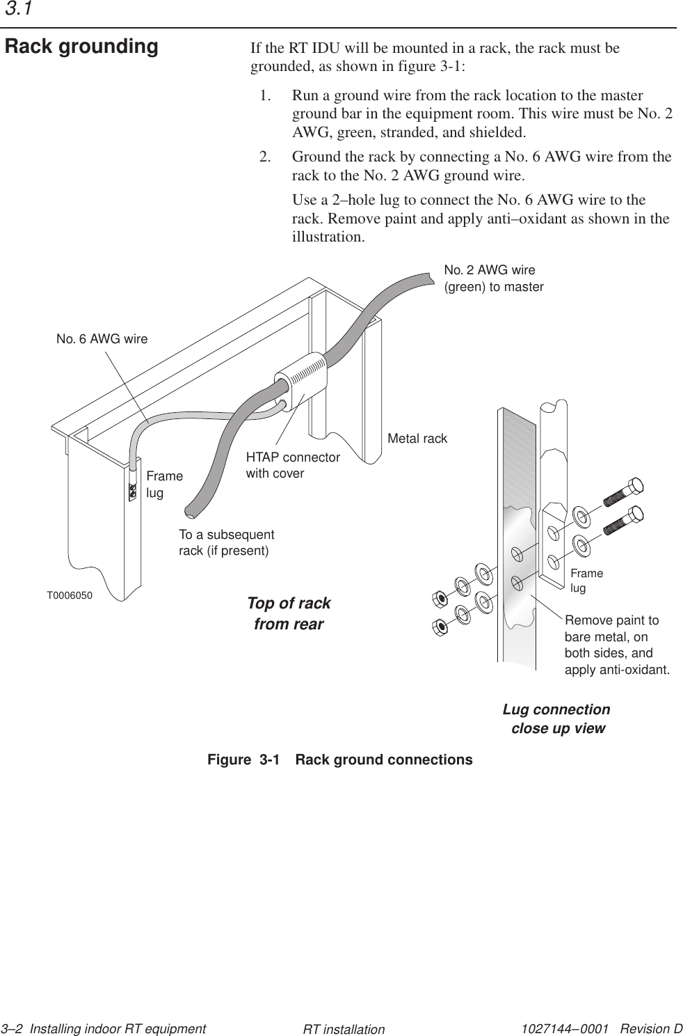 1027144–0001   Revision D 3–2  Installing indoor RT equipment RT installationIf the RT IDU will be mounted in a rack, the rack must begrounded, as shown in figure 3-1:1. Run a ground wire from the rack location to the masterground bar in the equipment room. This wire must be No. 2AWG, green, stranded, and shielded.2. Ground the rack by connecting a No. 6 AWG wire from therack to the No. 2 AWG ground wire.Use a 2–hole lug to connect the No. 6 AWG wire to therack. Remove paint and apply anti–oxidant as shown in theillustration.T0006050Top of rackfrom rearLug connectionclose up viewFramelugRemove paint tobare metal, onboth sides, andapply anti-oxidant.Metal rackHTAP connectorwith coverNo. 2 AWG wire(green) to masterNo. 6 AWG wireFramelugTo a subsequentrack (if present)Figure  3-1 Rack ground connections3.1Rack grounding