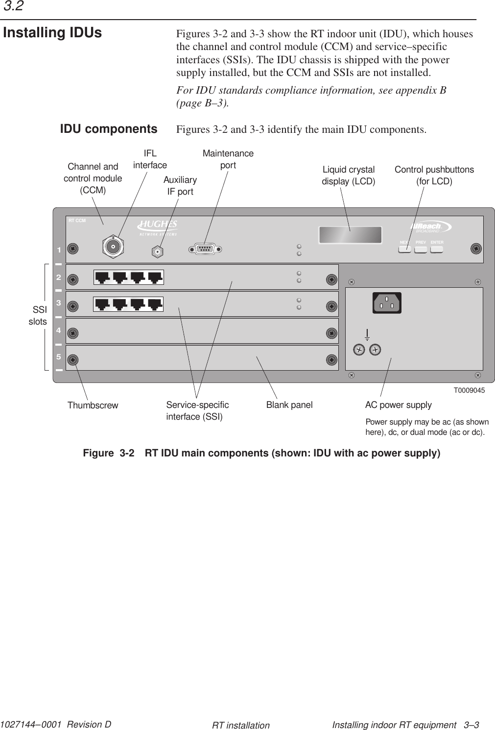 1027144–0001  Revision D Installing indoor RT equipment   3–3RT installationFigures 3-2 and 3-3 show the RT indoor unit (IDU), which housesthe channel and control module (CCM) and service–specificinterfaces (SSIs). The IDU chassis is shipped with the powersupply installed, but the CCM and SSIs are not installed.For IDU standards compliance information, see appendix B(page B–3).Figures 3-2 and 3-3 identify the main IDU components.12345TMBROADBANDRT CCMENTERPREVNEXTT0009045Channel andcontrol module(CCM)Service-specificinterface (SSI)Blank panelThumbscrew AC power supplyLiquid crystaldisplay (LCD)Control pushbuttons(for LCD)IFLinterfaceMaintenanceportSSIslotsPower supply may be ac (as shownhere), dc, or dual mode (ac or dc).AuxiliaryIF portFigure  3-2 RT IDU main components (shown: IDU with ac power supply)3.2Installing IDUsIDU components