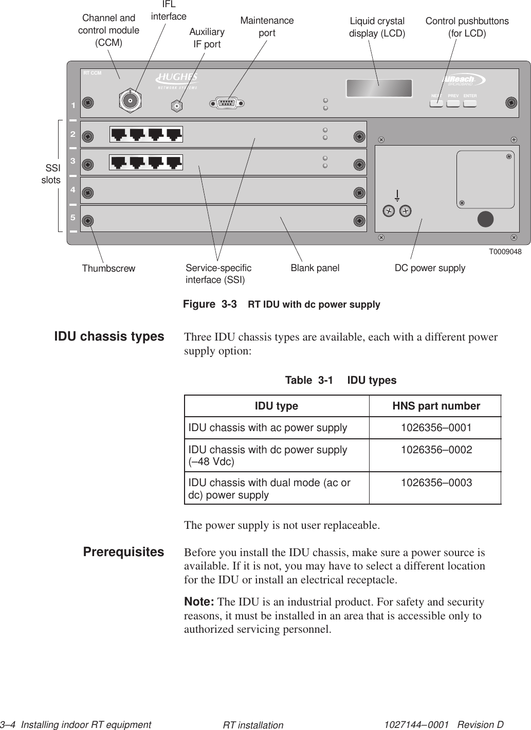 1027144–0001   Revision D 3–4  Installing indoor RT equipment RT installation12345TMBROADBANDRT CCMENTERNEXT PREVT0009048Channel andcontrol module(CCM)Service-specificinterface (SSI)Blank panelThumbscrew DC power supplyLiquid crystaldisplay (LCD)Control pushbuttons(for LCD)IFLinterface MaintenanceportSSIslotsAuxiliaryIF portFigure  3-3 RT IDU with dc power supplyThree IDU chassis types are available, each with a different powersupply option:Table  3-1  IDU typesIDU type HNS part numberIDU chassis with ac power supply 1026356–0001IDU chassis with dc power supply(–48 Vdc) 1026356–0002IDU chassis with dual mode (ac ordc) power supply 1026356–0003The power supply is not user replaceable.Before you install the IDU chassis, make sure a power source isavailable. If it is not, you may have to select a different locationfor the IDU or install an electrical receptacle.Note: The IDU is an industrial product. For safety and securityreasons, it must be installed in an area that is accessible only toauthorized servicing personnel.IDU chassis typesPrerequisites