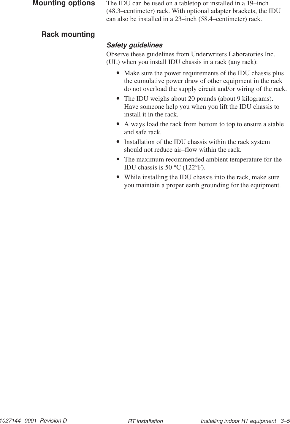 1027144–0001  Revision D Installing indoor RT equipment   3–5RT installationThe IDU can be used on a tabletop or installed in a 19–inch(48.3–centimeter) rack. With optional adapter brackets, the IDUcan also be installed in a 23–inch (58.4–centimeter) rack.Safety guidelinesObserve these guidelines from Underwriters Laboratories Inc.(UL) when you install IDU chassis in a rack (any rack):•Make sure the power requirements of the IDU chassis plusthe cumulative power draw of other equipment in the rackdo not overload the supply circuit and/or wiring of the rack.•The IDU weighs about 20 pounds (about 9 kilograms).Have someone help you when you lift the IDU chassis toinstall it in the rack.•Always load the rack from bottom to top to ensure a stableand safe rack.•Installation of the IDU chassis within the rack systemshould not reduce air–flow within the rack.•The maximum recommended ambient temperature for theIDU chassis is 50 °C (122°F).•While installing the IDU chassis into the rack, make sureyou maintain a proper earth grounding for the equipment.Mounting optionsRack mounting