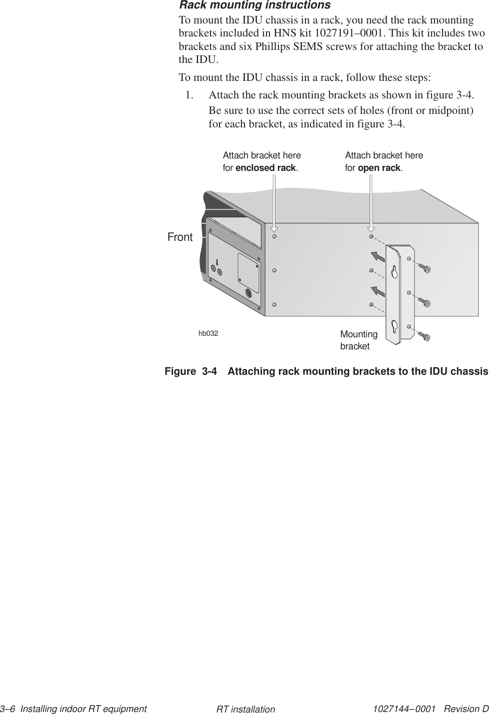 1027144–0001   Revision D 3–6  Installing indoor RT equipment RT installationRack mounting instructionsTo mount the IDU chassis in a rack, you need the rack mountingbrackets included in HNS kit 1027191–0001. This kit includes twobrackets and six Phillips SEMS screws for attaching the bracket tothe IDU.To mount the IDU chassis in a rack, follow these steps:1. Attach the rack mounting brackets as shown in figure 3-4.Be sure to use the correct sets of holes (front or midpoint)for each bracket, as indicated in figure 3-4.Figure  3-4 Attaching rack mounting brackets to the IDU chassishb032MountingbracketAttach bracket herefor .enclosed rackAttach bracket herefor .open rackFront