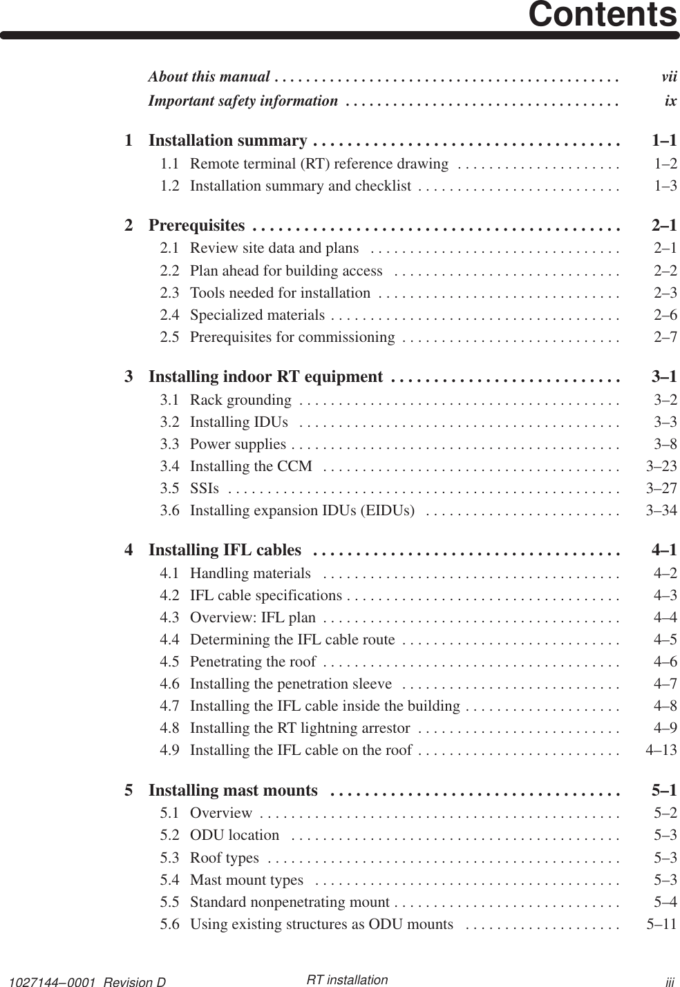 1027144–0001  Revision D iiiRT installationContentsAbout this manual  vii. . . . . . . . . . . . . . . . . . . . . . . . . . . . . . . . . . . . . . . . . . . . Important safety information  ix. . . . . . . . . . . . . . . . . . . . . . . . . . . . . . . . . . . 1 Installation summary  1–1. . . . . . . . . . . . . . . . . . . . . . . . . . . . . . . . . . . . 1.1 Remote terminal (RT) reference drawing  1–2. . . . . . . . . . . . . . . . . . . . . 1.2 Installation summary and checklist  1–3. . . . . . . . . . . . . . . . . . . . . . . . . . 2 Prerequisites  2–1. . . . . . . . . . . . . . . . . . . . . . . . . . . . . . . . . . . . . . . . . . . 2.1 Review site data and plans  2–1. . . . . . . . . . . . . . . . . . . . . . . . . . . . . . . . 2.2 Plan ahead for building access  2–2. . . . . . . . . . . . . . . . . . . . . . . . . . . . . 2.3 Tools needed for installation  2–3. . . . . . . . . . . . . . . . . . . . . . . . . . . . . . . 2.4 Specialized materials  2–6. . . . . . . . . . . . . . . . . . . . . . . . . . . . . . . . . . . . . 2.5 Prerequisites for commissioning  2–7. . . . . . . . . . . . . . . . . . . . . . . . . . . . 3 Installing indoor RT equipment  3–1. . . . . . . . . . . . . . . . . . . . . . . . . . . 3.1 Rack grounding  3–2. . . . . . . . . . . . . . . . . . . . . . . . . . . . . . . . . . . . . . . . . 3.2 Installing IDUs  3–3. . . . . . . . . . . . . . . . . . . . . . . . . . . . . . . . . . . . . . . . . 3.3 Power supplies  3–8. . . . . . . . . . . . . . . . . . . . . . . . . . . . . . . . . . . . . . . . . . 3.4 Installing the CCM  3–23. . . . . . . . . . . . . . . . . . . . . . . . . . . . . . . . . . . . . . 3.5 SSIs  3–27. . . . . . . . . . . . . . . . . . . . . . . . . . . . . . . . . . . . . . . . . . . . . . . . . . 3.6 Installing expansion IDUs (EIDUs)  3–34. . . . . . . . . . . . . . . . . . . . . . . . . 4 Installing IFL cables  4–1. . . . . . . . . . . . . . . . . . . . . . . . . . . . . . . . . . . . 4.1 Handling materials  4–2. . . . . . . . . . . . . . . . . . . . . . . . . . . . . . . . . . . . . . 4.2 IFL cable specifications  4–3. . . . . . . . . . . . . . . . . . . . . . . . . . . . . . . . . . . 4.3 Overview: IFL plan  4–4. . . . . . . . . . . . . . . . . . . . . . . . . . . . . . . . . . . . . . 4.4 Determining the IFL cable route  4–5. . . . . . . . . . . . . . . . . . . . . . . . . . . . 4.5 Penetrating the roof  4–6. . . . . . . . . . . . . . . . . . . . . . . . . . . . . . . . . . . . . . 4.6 Installing the penetration sleeve  4–7. . . . . . . . . . . . . . . . . . . . . . . . . . . . 4.7 Installing the IFL cable inside the building  4–8. . . . . . . . . . . . . . . . . . . . 4.8 Installing the RT lightning arrestor  4–9. . . . . . . . . . . . . . . . . . . . . . . . . . 4.9 Installing the IFL cable on the roof  4–13. . . . . . . . . . . . . . . . . . . . . . . . . . 5 Installing mast mounts  5–1. . . . . . . . . . . . . . . . . . . . . . . . . . . . . . . . . . 5.1 Overview  5–2. . . . . . . . . . . . . . . . . . . . . . . . . . . . . . . . . . . . . . . . . . . . . . 5.2 ODU location  5–3. . . . . . . . . . . . . . . . . . . . . . . . . . . . . . . . . . . . . . . . . . 5.3 Roof types  5–3. . . . . . . . . . . . . . . . . . . . . . . . . . . . . . . . . . . . . . . . . . . . . 5.4 Mast mount types  5–3. . . . . . . . . . . . . . . . . . . . . . . . . . . . . . . . . . . . . . . 5.5 Standard nonpenetrating mount  5–4. . . . . . . . . . . . . . . . . . . . . . . . . . . . . 5.6 Using existing structures as ODU mounts  5–11. . . . . . . . . . . . . . . . . . . . 