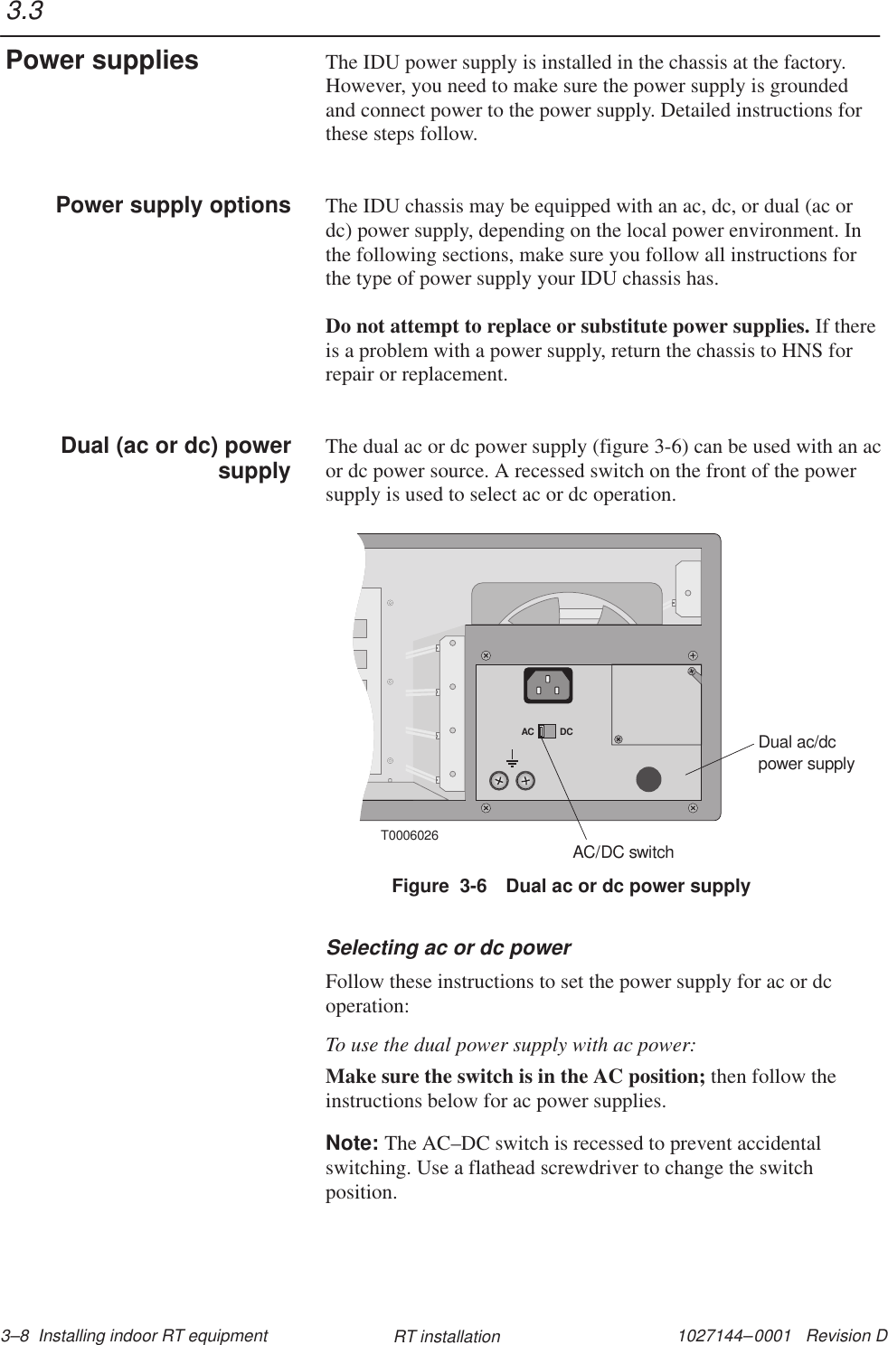 1027144–0001   Revision D 3–8  Installing indoor RT equipment RT installationThe IDU power supply is installed in the chassis at the factory.However, you need to make sure the power supply is groundedand connect power to the power supply. Detailed instructions forthese steps follow.The IDU chassis may be equipped with an ac, dc, or dual (ac ordc) power supply, depending on the local power environment. Inthe following sections, make sure you follow all instructions forthe type of power supply your IDU chassis has.Do not attempt to replace or substitute power supplies. If thereis a problem with a power supply, return the chassis to HNS forrepair or replacement.The dual ac or dc power supply (figure 3-6) can be used with an acor dc power source. A recessed switch on the front of the powersupply is used to select ac or dc operation.T0006026AC DCDual ac/dcpower supplyAC/DC switchFigure  3-6 Dual ac or dc power supplySelecting ac or dc powerFollow these instructions to set the power supply for ac or dcoperation:To use the dual power supply with ac power:Make sure the switch is in the AC position; then follow theinstructions below for ac power supplies.Note: The AC–DC switch is recessed to prevent accidentalswitching. Use a flathead screwdriver to change the switchposition.3.3Power suppliesPower supply optionsDual (ac or dc) powersupply