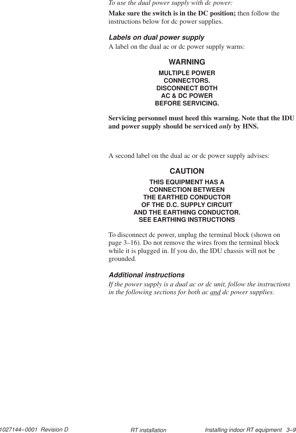 1027144–0001  Revision D Installing indoor RT equipment   3–9RT installationTo use the dual power supply with dc power:Make sure the switch is in the DC position; then follow theinstructions below for dc power supplies.Labels on dual power supplyA label on the dual ac or dc power supply warns:WARNINGMULTIPLE POWERCONNECTORS.DISCONNECT BOTHAC &amp; DC POWERBEFORE SERVICING.Servicing personnel must heed this warning. Note that the IDUand power supply should be serviced only by HNS.A second label on the dual ac or dc power supply advises:CAUTIONTHIS EQUIPMENT HAS ACONNECTION BETWEENTHE EARTHED CONDUCTOROF THE D.C. SUPPLY CIRCUITAND THE EARTHING CONDUCTOR.SEE EARTHING INSTRUCTIONSTo disconnect dc power, unplug the terminal block (shown onpage 3–16). Do not remove the wires from the terminal blockwhile it is plugged in. If you do, the IDU chassis will not begrounded.Additional instructionsIf the power supply is a dual ac or dc unit, follow the instructionsin the following sections for both ac and dc power supplies.