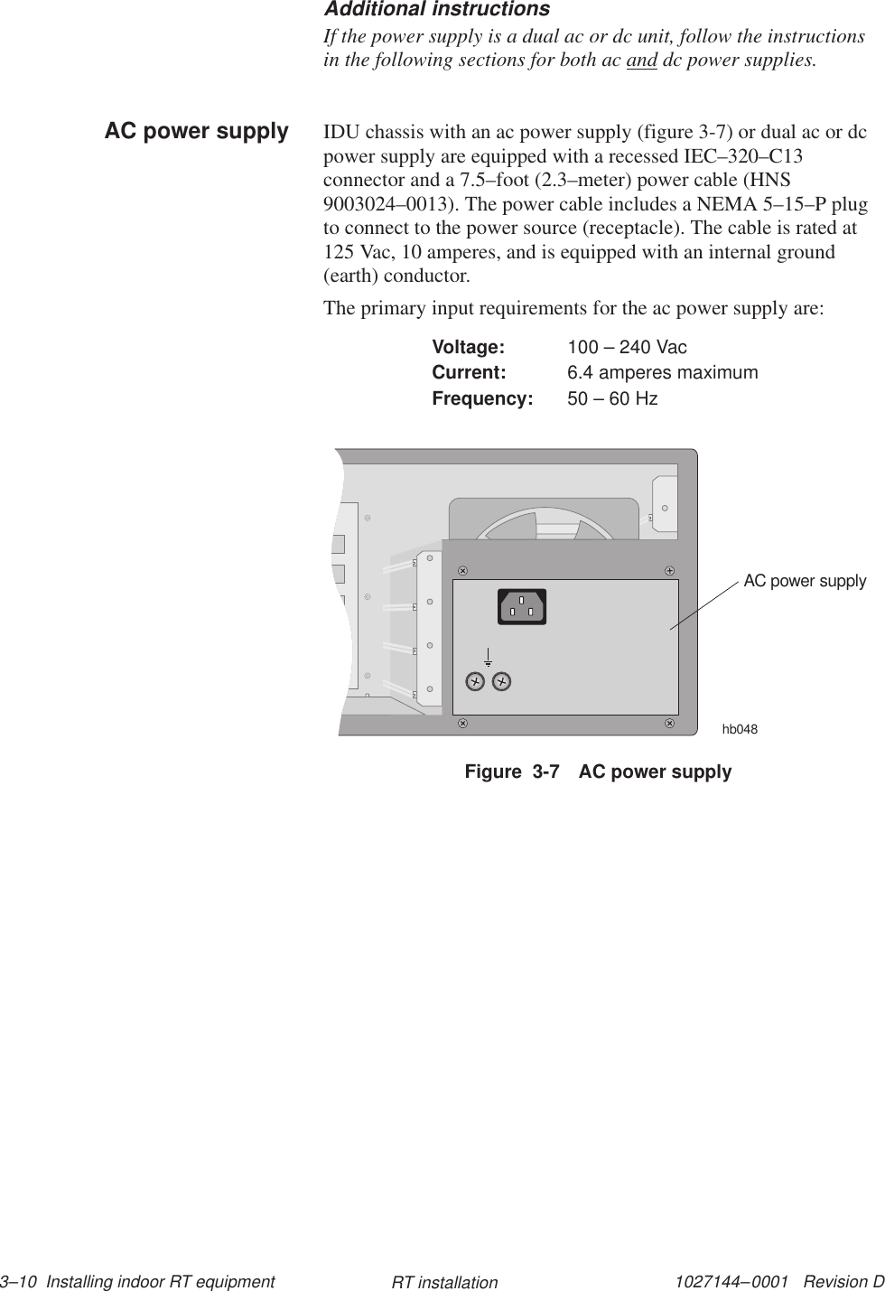 1027144–0001   Revision D 3–10  Installing indoor RT equipment RT installationAdditional instructionsIf the power supply is a dual ac or dc unit, follow the instructionsin the following sections for both ac and dc power supplies.IDU chassis with an ac power supply (figure 3-7) or dual ac or dcpower supply are equipped with a recessed IEC–320–C13connector and a 7.5–foot (2.3–meter) power cable (HNS9003024–0013). The power cable includes a NEMA 5–15–P plugto connect to the power source (receptacle). The cable is rated at125 Vac, 10 amperes, and is equipped with an internal ground(earth) conductor.The primary input requirements for the ac power supply are:Voltage: 100 – 240 VacCurrent: 6.4 amperes maximumFrequency: 50 – 60 HzFigure  3-7 AC power supplyAC power supplyhb048AC power supply