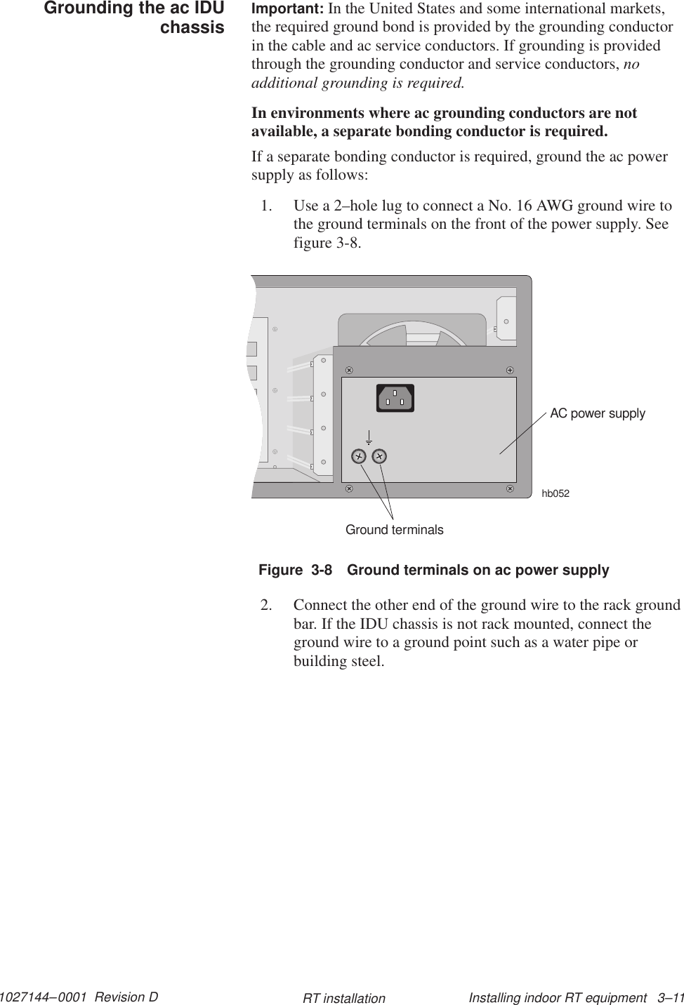 1027144–0001  Revision D Installing indoor RT equipment   3–11RT installationImportant: In the United States and some international markets,the required ground bond is provided by the grounding conductorin the cable and ac service conductors. If grounding is providedthrough the grounding conductor and service conductors, noadditional grounding is required.In environments where ac grounding conductors are notavailable, a separate bonding conductor is required.If a separate bonding conductor is required, ground the ac powersupply as follows:1. Use a 2–hole lug to connect a No. 16 AWG ground wire tothe ground terminals on the front of the power supply. Seefigure 3-8.Figure  3-8 Ground terminals on ac power supplyAC power supplyhb052Ground terminals2. Connect the other end of the ground wire to the rack groundbar. If the IDU chassis is not rack mounted, connect theground wire to a ground point such as a water pipe orbuilding steel.Grounding the ac IDUchassis