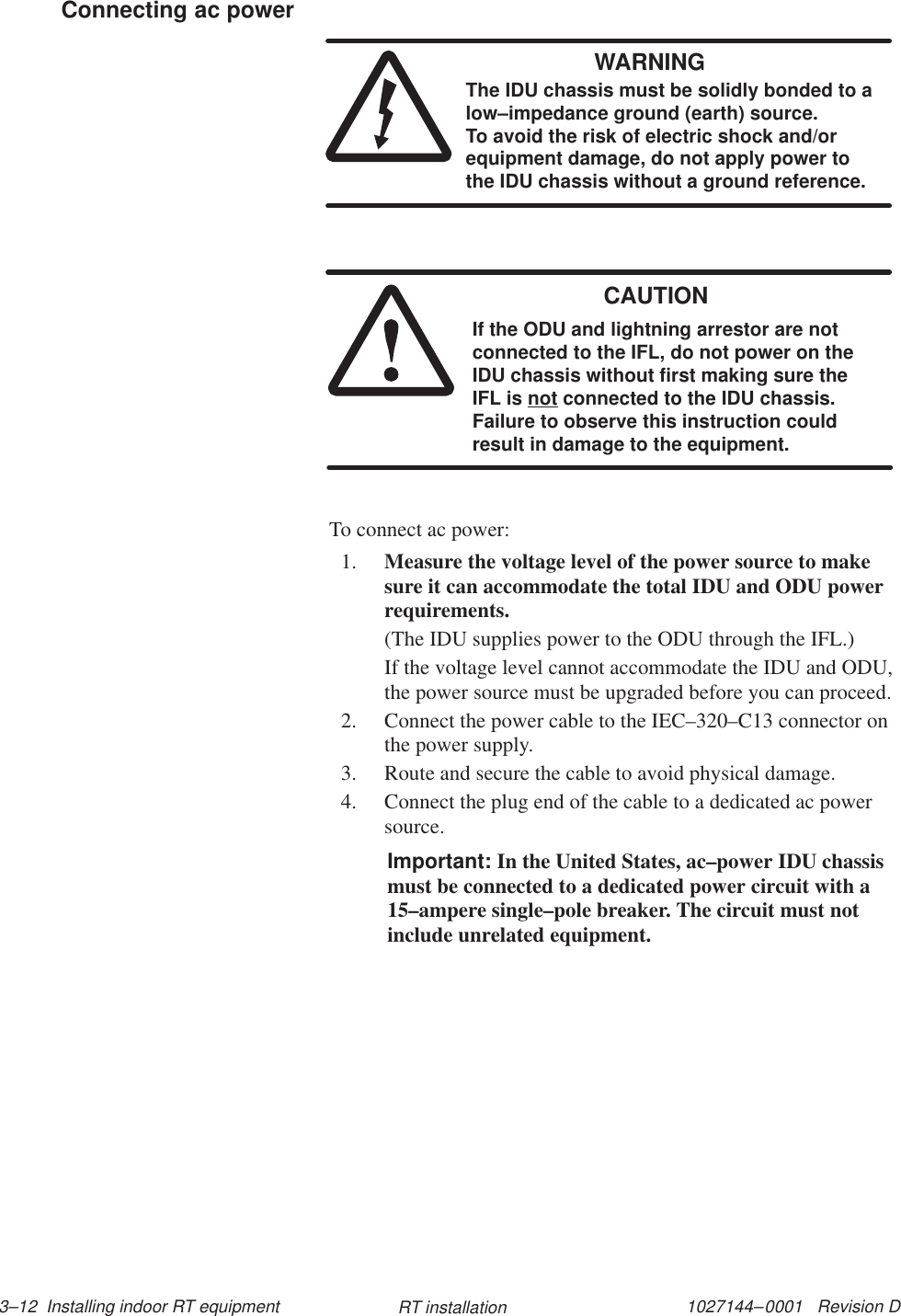 1027144–0001   Revision D 3–12  Installing indoor RT equipment RT installationWARNINGThe IDU chassis must be solidly bonded to alow–impedance ground (earth) source. To avoid the risk of electric shock and/orequipment damage, do not apply power tothe IDU chassis without a ground reference.CAUTIONIf the ODU and lightning arrestor are notconnected to the IFL, do not power on theIDU chassis without first making sure theIFL is not connected to the IDU chassis.Failure to observe this instruction couldresult in damage to the equipment.To connect ac power:1. Measure the voltage level of the power source to makesure it can accommodate the total IDU and ODU powerrequirements.(The IDU supplies power to the ODU through the IFL.)If the voltage level cannot accommodate the IDU and ODU,the power source must be upgraded before you can proceed.2. Connect the power cable to the IEC–320–C13 connector onthe power supply.3. Route and secure the cable to avoid physical damage.4. Connect the plug end of the cable to a dedicated ac powersource.Important: In the United States, ac–power IDU chassismust be connected to a dedicated power circuit with a15–ampere single–pole breaker. The circuit must notinclude unrelated equipment.Connecting ac power