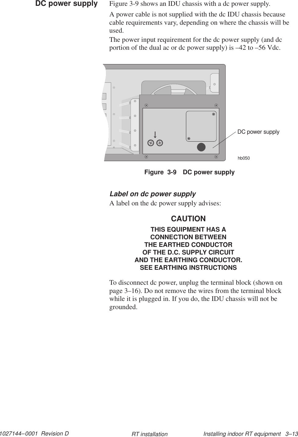 1027144–0001  Revision D Installing indoor RT equipment   3–13RT installationFigure 3-9 shows an IDU chassis with a dc power supply.A power cable is not supplied with the dc IDU chassis becausecable requirements vary, depending on where the chassis will beused.The power input requirement for the dc power supply (and dcportion of the dual ac or dc power supply) is –42 to –56 Vdc.Figure  3-9 DC power supplyhb050DC power supplyLabel on dc power supplyA label on the dc power supply advises:CAUTIONTHIS EQUIPMENT HAS ACONNECTION BETWEENTHE EARTHED CONDUCTOROF THE D.C. SUPPLY CIRCUITAND THE EARTHING CONDUCTOR.SEE EARTHING INSTRUCTIONSTo disconnect dc power, unplug the terminal block (shown onpage 3–16). Do not remove the wires from the terminal blockwhile it is plugged in. If you do, the IDU chassis will not begrounded.DC power supply