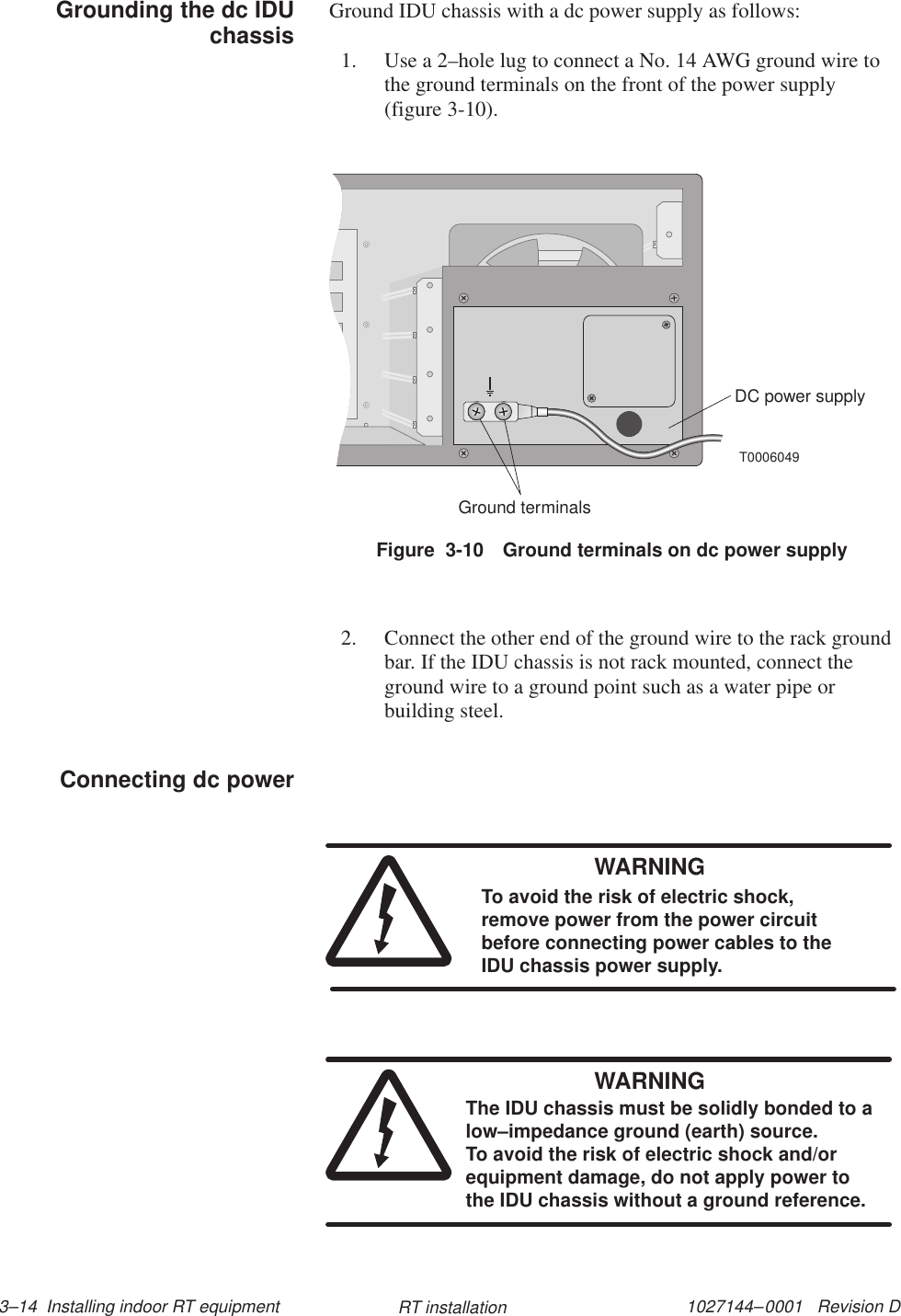 1027144–0001   Revision D 3–14  Installing indoor RT equipment RT installationGround IDU chassis with a dc power supply as follows:1. Use a 2–hole lug to connect a No. 14 AWG ground wire tothe ground terminals on the front of the power supply(figure 3-10).T0006049DC power supplyGround terminalsFigure  3-10 Ground terminals on dc power supply2. Connect the other end of the ground wire to the rack groundbar. If the IDU chassis is not rack mounted, connect theground wire to a ground point such as a water pipe orbuilding steel.WARNINGTo avoid the risk of electric shock,remove power from the power circuitbefore connecting power cables to theIDU chassis power supply.WARNINGThe IDU chassis must be solidly bonded to alow–impedance ground (earth) source. To avoid the risk of electric shock and/orequipment damage, do not apply power tothe IDU chassis without a ground reference.Grounding the dc IDUchassisConnecting dc power