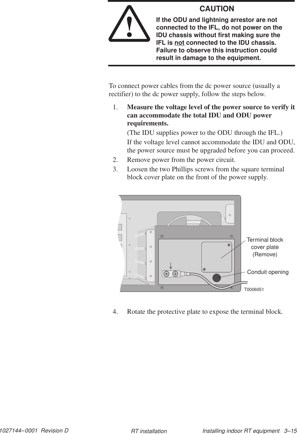 1027144–0001  Revision D Installing indoor RT equipment   3–15RT installationCAUTIONIf the ODU and lightning arrestor are notconnected to the IFL, do not power on theIDU chassis without first making sure theIFL is not connected to the IDU chassis.Failure to observe this instruction couldresult in damage to the equipment.To connect power cables from the dc power source (usually arectifier) to the dc power supply, follow the steps below.1. Measure the voltage level of the power source to verify itcan accommodate the total IDU and ODU powerrequirements.(The IDU supplies power to the ODU through the IFL.)If the voltage level cannot accommodate the IDU and ODU,the power source must be upgraded before you can proceed.2. Remove power from the power circuit.3. Loosen the two Phillips screws from the square terminalblock cover plate on the front of the power supply.Terminal blockcover plate(Remove)T0006051Conduit opening4. Rotate the protective plate to expose the terminal block.