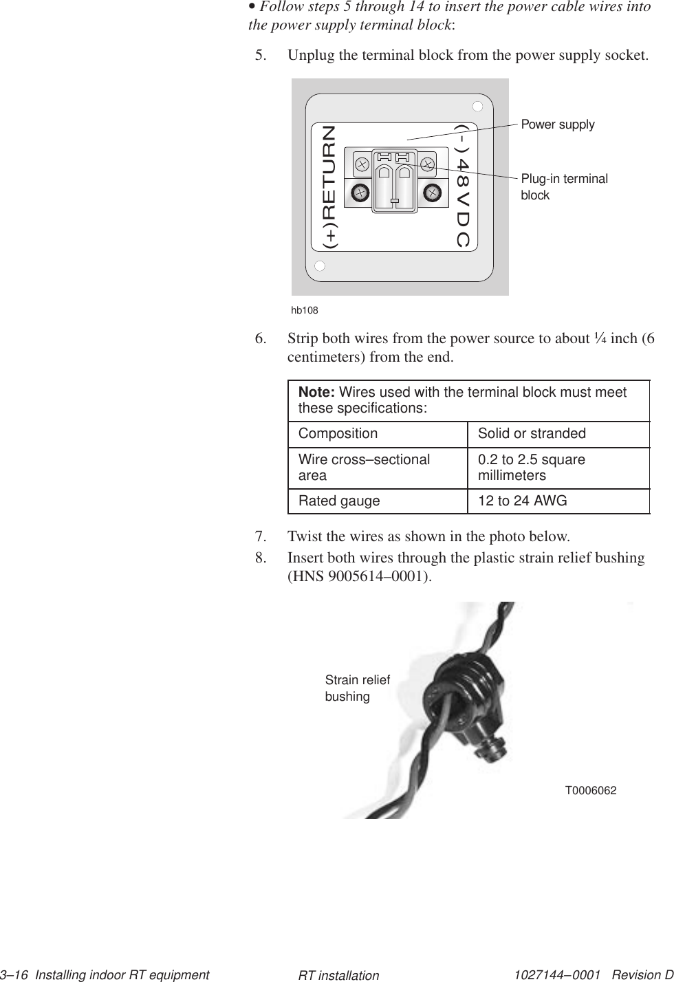 1027144–0001   Revision D 3–16  Installing indoor RT equipment RT installation• Follow steps 5 through 14 to insert the power cable wires intothe power supply terminal block:5. Unplug the terminal block from the power supply socket.hb108Plug-in terminalblockPower supply(+)RETURN(-)48VDC6. Strip both wires from the power source to about ¼ inch (6centimeters) from the end.Note: Wires used with the terminal block must meetthese specifications:Composition Solid or strandedWire cross–sectionalarea 0.2 to 2.5 squaremillimetersRated gauge 12 to 24 AWG7. Twist the wires as shown in the photo below.8. Insert both wires through the plastic strain relief bushing(HNS 9005614–0001).Strain reliefbushingT0006062