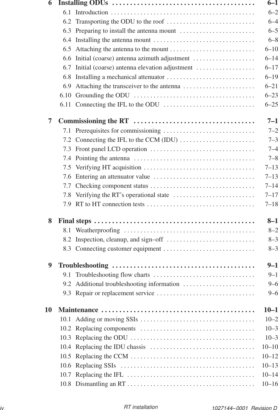 1027144–0001  Revision Div RT installation6 Installing ODUs  6–1. . . . . . . . . . . . . . . . . . . . . . . . . . . . . . . . . . . . . . . . 6.1 Introduction  6–2. . . . . . . . . . . . . . . . . . . . . . . . . . . . . . . . . . . . . . . . . . . . 6.2 Transporting the ODU to the roof  6–4. . . . . . . . . . . . . . . . . . . . . . . . . . . 6.3 Preparing to install the antenna mount  6–5. . . . . . . . . . . . . . . . . . . . . . . 6.4 Installing the antenna mount  6–8. . . . . . . . . . . . . . . . . . . . . . . . . . . . . . . 6.5 Attaching the antenna to the mount  6–10. . . . . . . . . . . . . . . . . . . . . . . . . . 6.6 Initial (coarse) antenna azimuth adjustment  6–14. . . . . . . . . . . . . . . . . . . 6.7 Initial (coarse) antenna elevation adjustment  6–17. . . . . . . . . . . . . . . . . . 6.8 Installing a mechanical attenuator  6–19. . . . . . . . . . . . . . . . . . . . . . . . . . . 6.9 Attaching the transceiver to the antenna  6–21. . . . . . . . . . . . . . . . . . . . . . 6.10 Grounding the ODU  6–23. . . . . . . . . . . . . . . . . . . . . . . . . . . . . . . . . . . . . 6.11 Connecting the IFL to the ODU  6–25. . . . . . . . . . . . . . . . . . . . . . . . . . . . 7 Commissioning the RT  7–1. . . . . . . . . . . . . . . . . . . . . . . . . . . . . . . . . . 7.1 Prerequisites for commissioning  7–2. . . . . . . . . . . . . . . . . . . . . . . . . . . . 7.2 Connecting the IFL to the CCM (IDU)  7–3. . . . . . . . . . . . . . . . . . . . . . . 7.3 Front panel LCD operation  7–4. . . . . . . . . . . . . . . . . . . . . . . . . . . . . . . . 7.4 Pointing the antenna  7–8. . . . . . . . . . . . . . . . . . . . . . . . . . . . . . . . . . . . . 7.5 Verifying HT acquisition  7–13. . . . . . . . . . . . . . . . . . . . . . . . . . . . . . . . . . 7.6 Entering an attenuator value  7–13. . . . . . . . . . . . . . . . . . . . . . . . . . . . . . . 7.7 Checking component status  7–14. . . . . . . . . . . . . . . . . . . . . . . . . . . . . . . . 7.8 Verifying the RT’s operational state  7–17. . . . . . . . . . . . . . . . . . . . . . . . . 7.9 RT to HT connection tests  7–18. . . . . . . . . . . . . . . . . . . . . . . . . . . . . . . . . 8 Final steps  8–1. . . . . . . . . . . . . . . . . . . . . . . . . . . . . . . . . . . . . . . . . . . . . 8.1 Weatherproofing  8–2. . . . . . . . . . . . . . . . . . . . . . . . . . . . . . . . . . . . . . . . 8.2 Inspection, cleanup, and sign–off  8–3. . . . . . . . . . . . . . . . . . . . . . . . . . . 8.3 Connecting customer equipment  8–3. . . . . . . . . . . . . . . . . . . . . . . . . . . . 9 Troubleshooting  9–1. . . . . . . . . . . . . . . . . . . . . . . . . . . . . . . . . . . . . . . . 9.1 Troubleshooting flow charts  9–1. . . . . . . . . . . . . . . . . . . . . . . . . . . . . . . 9.2 Additional troubleshooting information  9–6. . . . . . . . . . . . . . . . . . . . . . 9.3 Repair or replacement service  9–6. . . . . . . . . . . . . . . . . . . . . . . . . . . . . . 10 Maintenance  10–1. . . . . . . . . . . . . . . . . . . . . . . . . . . . . . . . . . . . . . . . . . . 10.1 Adding or moving SSIs  10–2. . . . . . . . . . . . . . . . . . . . . . . . . . . . . . . . . . . 10.2 Replacing components  10–3. . . . . . . . . . . . . . . . . . . . . . . . . . . . . . . . . . . 10.3 Replacing the ODU  10–3. . . . . . . . . . . . . . . . . . . . . . . . . . . . . . . . . . . . . . 10.4 Replacing the IDU chassis  10–10. . . . . . . . . . . . . . . . . . . . . . . . . . . . . . . . 10.5 Replacing the CCM  10–12. . . . . . . . . . . . . . . . . . . . . . . . . . . . . . . . . . . . . . 10.6 Replacing SSIs  10–13. . . . . . . . . . . . . . . . . . . . . . . . . . . . . . . . . . . . . . . . . 10.7 Replacing the IFL  10–14. . . . . . . . . . . . . . . . . . . . . . . . . . . . . . . . . . . . . . . 10.8 Dismantling an RT  10–16. . . . . . . . . . . . . . . . . . . . . . . . . . . . . . . . . . . . . . . 