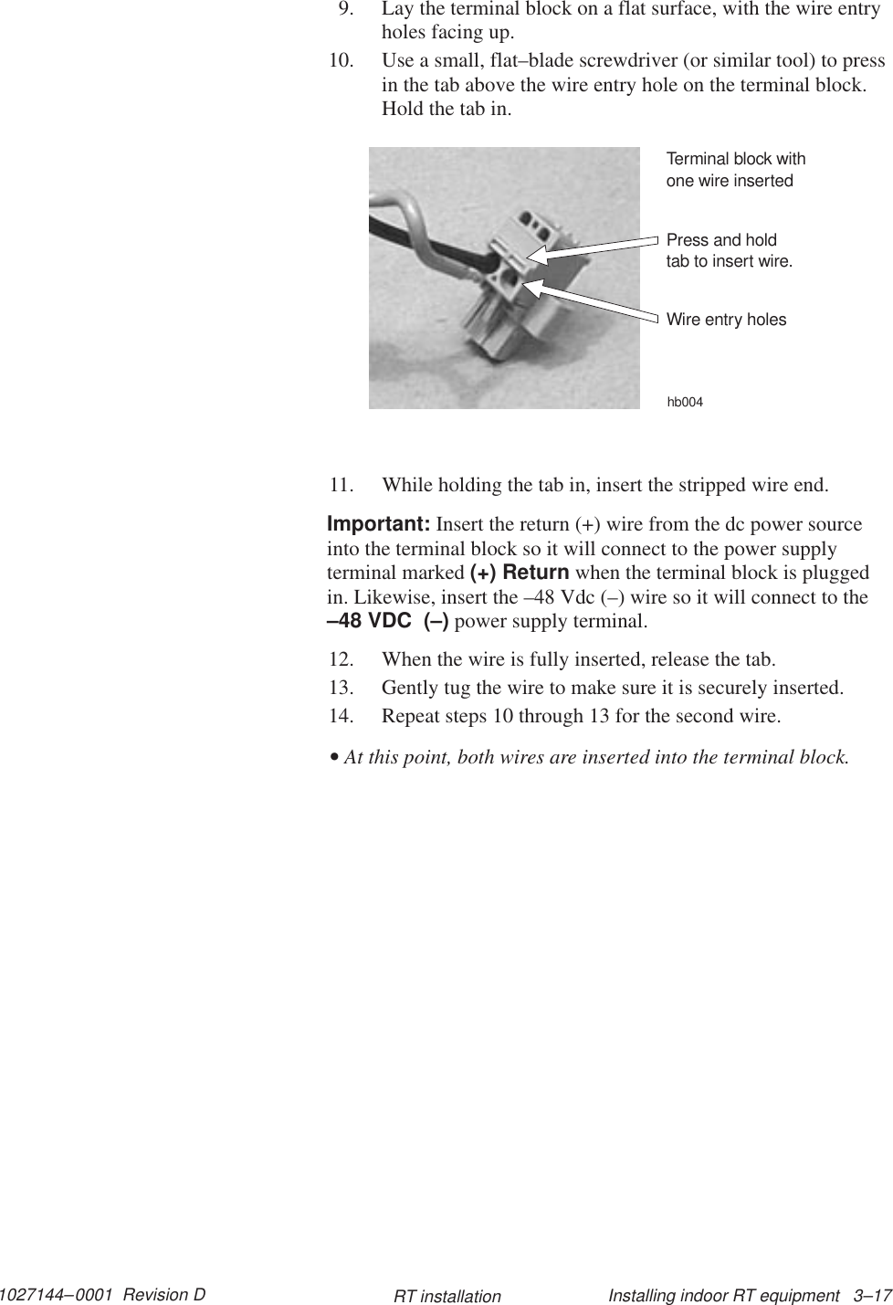 1027144–0001  Revision D Installing indoor RT equipment   3–17RT installation9. Lay the terminal block on a flat surface, with the wire entryholes facing up.10. Use a small, flat–blade screwdriver (or similar tool) to pressin the tab above the wire entry hole on the terminal block.Hold the tab in.Press and holdtab to insert wire.Terminal block withone wire insertedWire entry holeshb00411. While holding the tab in, insert the stripped wire end.Important: Insert the return (+) wire from the dc power sourceinto the terminal block so it will connect to the power supplyterminal marked (+) Return when the terminal block is pluggedin. Likewise, insert the –48 Vdc (–) wire so it will connect to the–48 VDC  (–) power supply terminal.12. When the wire is fully inserted, release the tab.13. Gently tug the wire to make sure it is securely inserted.14. Repeat steps 10 through 13 for the second wire.• At this point, both wires are inserted into the terminal block.