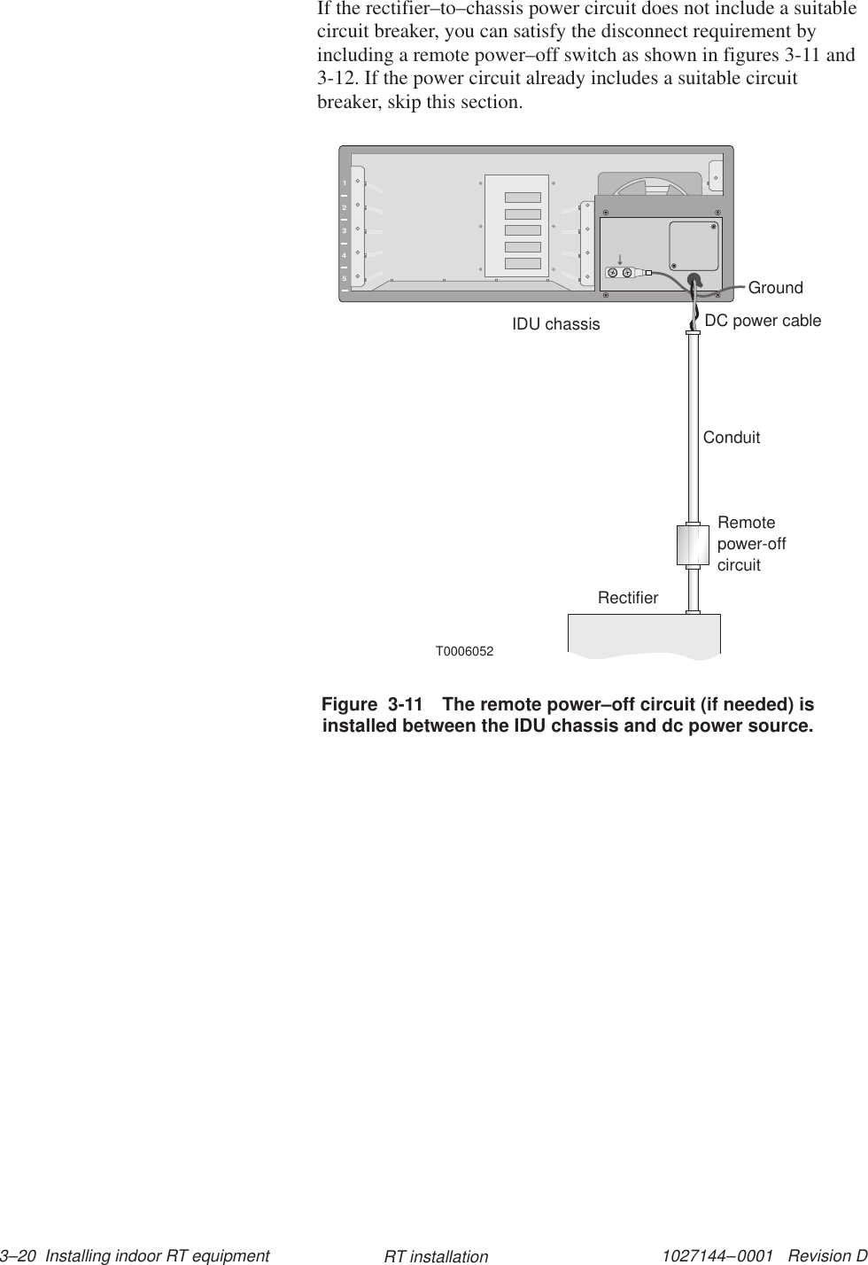 1027144–0001   Revision D 3–20  Installing indoor RT equipment RT installationIf the rectifier–to–chassis power circuit does not include a suitablecircuit breaker, you can satisfy the disconnect requirement byincluding a remote power–off switch as shown in figures 3-11 and3-12. If the power circuit already includes a suitable circuitbreaker, skip this section.12345T0006052DC power cableConduitRemotepower-offcircuitRectifierIDU chassisGroundFigure  3-11 The remote power–off circuit (if needed) isinstalled between the IDU chassis and dc power source.